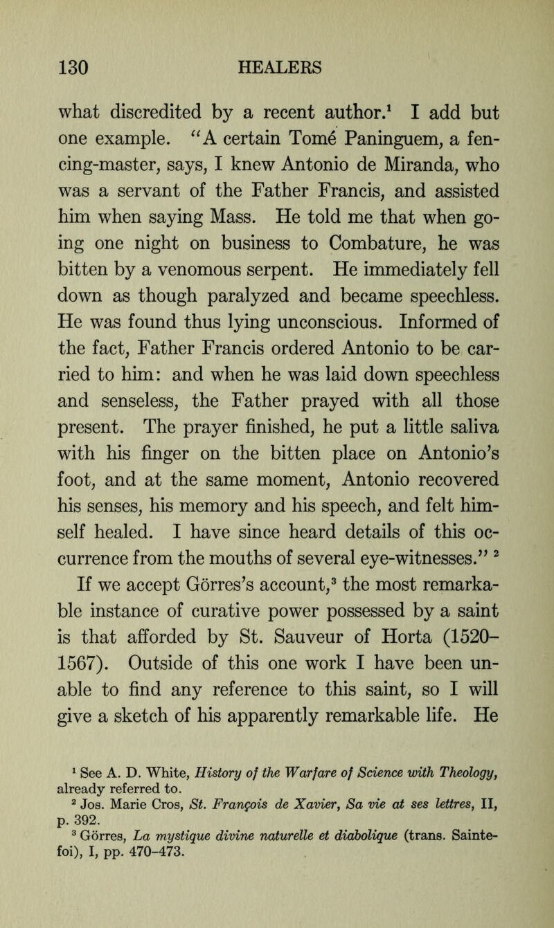 what discredited by a recent author/ I add but one example. certain Tome Paninguem, a fen- cing-master, says, I knew Antonio de Miranda, who was a servant of the Father Francis, and assisted him when saying Mass. He told me that when go- ing one night on business to Combature, he was bitten by a venomous serpent. He immediately fell down as though paralyzed and became speechless. He was found thus lying unconscious. Informed of the fact. Father Francis ordered Antonio to be car- ried to him: and when he was laid down speechless and senseless, the Father prayed with all those present. The prayer finished, he put a little saliva with his finger on the bitten place on Antonio’s foot, and at the same moment, Antonio recovered his senses, his memory and his speech, and felt him- self healed. I have since heard details of this oc- currence from the mouths of several eye-witnesses.” ^ If we accept Gorres’s account,® the most remarka- ble instance of curative power possessed by a saint is that afforded by St. Sauveur of Horta (1520- 1567). Outside of this one work I have been un- able to find any reference to this saint, so I will give a sketch of his apparently remarkable life. He ^ See A. D. White, History of the Warfare of Science with Theology, already referred to. ^ Jos. Marie Cros, St. Frangois de Xavier, Sa vie at ses lettres, II, p. 392. ® Gorres, La mystique divine naturelle et diabolique (trans. Sainte- foi), I, pp. 470-473.