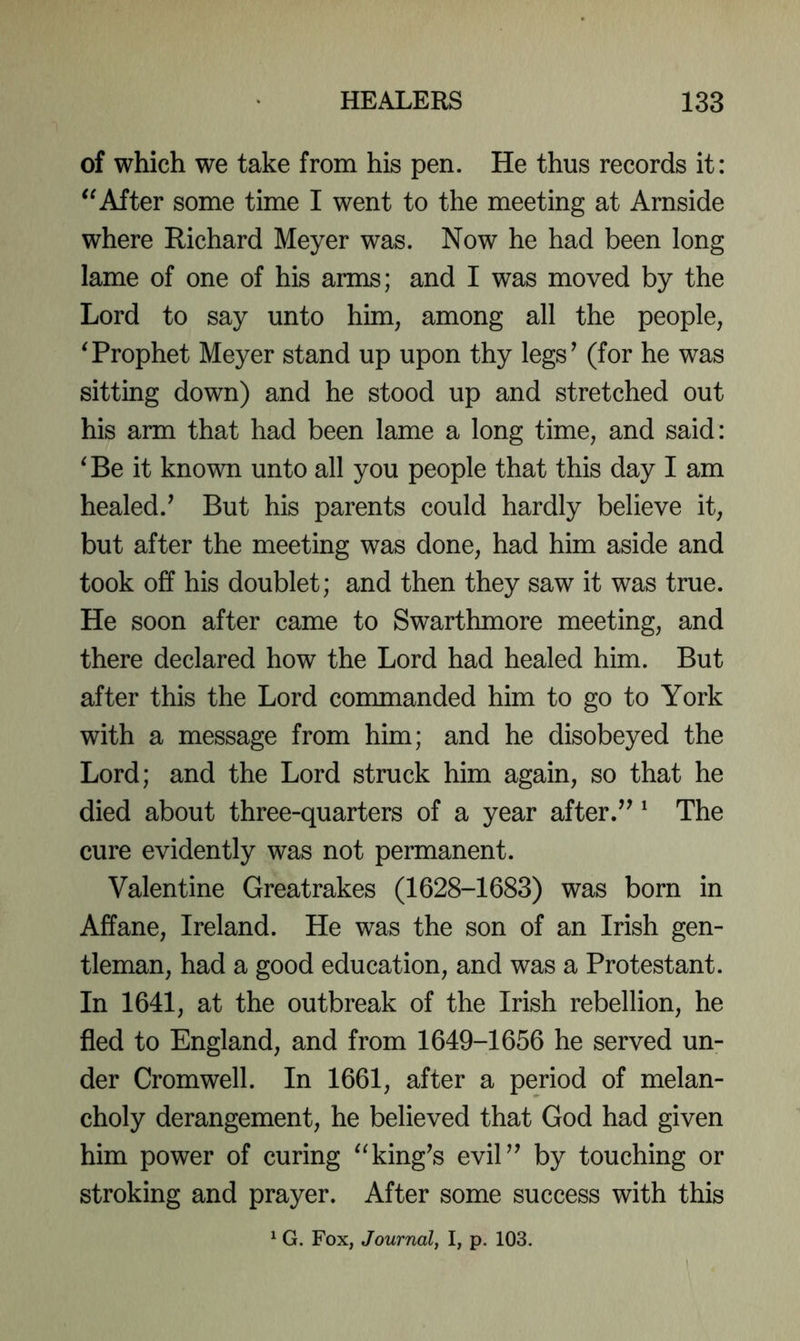 of which we take from his pen. He thus records it: After some time I went to the meeting at Arnside where Richard Meyer was. Now he had been long lame of one of his arms; and I was moved by the Lord to say unto him, among all the people, Trophet Meyer stand up upon thy legs^ (for he was sitting down) and he stood up and stretched out his arm that had been lame a long time, and said: ‘Be it known unto all you people that this day I am healed.’ But his parents could hardly believe it, but after the meeting was done, had him aside and took off his doublet; and then they saw it was true. He soon after came to Swarthmore meeting, and there declared how the Lord had healed him. But after this the Lord commanded him to go to York with a message from him; and he disobeyed the Lord; and the Lord struck him again, so that he died about three-quarters of a year after.” ^ The cure evidently was not permanent. Valentine Greatrakes (1628-1683) was born in Affane, Ireland. He was the son of an Irish gen- tleman, had a good education, and was a Protestant. In 1641, at the outbreak of the Irish rebellion, he fled to England, and from 1649-1656 he served un- der Cromwell. In 1661, after a period of melan- choly derangement, he believed that God had given him power of curing “king’s evil” by touching or stroking and prayer. After some success with this ^ G. Fox, Journal, I, p. 103.