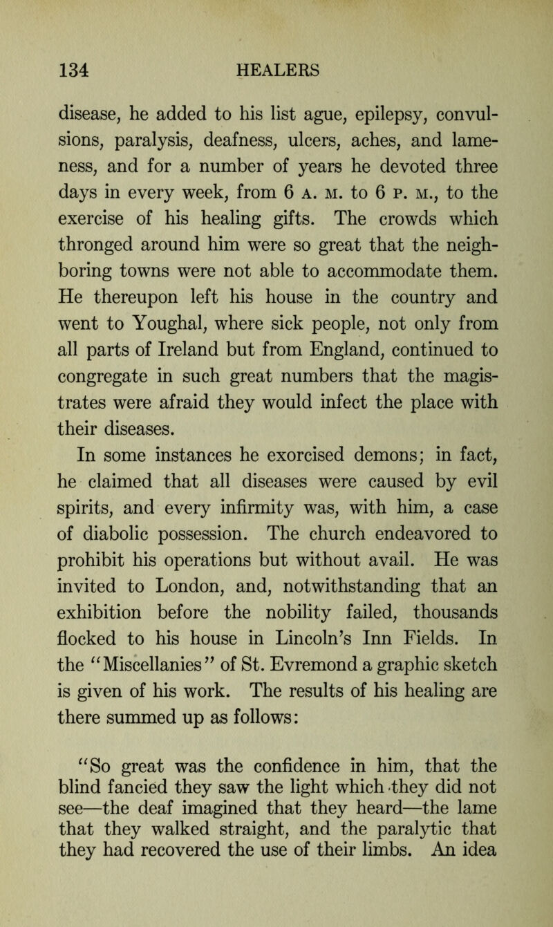 disease, he added to his list ague, epilepsy, convul- sions, paralysis, deafness, ulcers, aches, and lame- ness, and for a number of years he devoted three days in every week, from 6 a. m. to 6 p. m., to the exercise of his healing gifts. The crowds which thronged around him were so great that the neigh- boring towns were not able to accommodate them. He thereupon left his house in the country and went to Youghal, where sick people, not only from all parts of Ireland but from England, continued to congregate in such great numbers that the magis- trates were afraid they would infect the place with their diseases. In some instances he exorcised demons; in fact, he claimed that all diseases were caused by evil spirits, and every infirmity was, with him, a case of diabolic possession. The church endeavored to prohibit his operations but without avail. He was invited to London, and, notwithstanding that an exhibition before the nobility failed, thousands flocked to his house in Lincoln's Inn Fields. In the Miscellanies’’ of St. Evremond a graphic sketch is given of his work. The results of his healing are there summed up as follows: '^So great was the confidence in him, that the blind fancied they saw the light which <they did not see—the deaf imagined that they heard—the lame that they walked straight, and the paralytic that they had recovered the use of their limbs. An idea