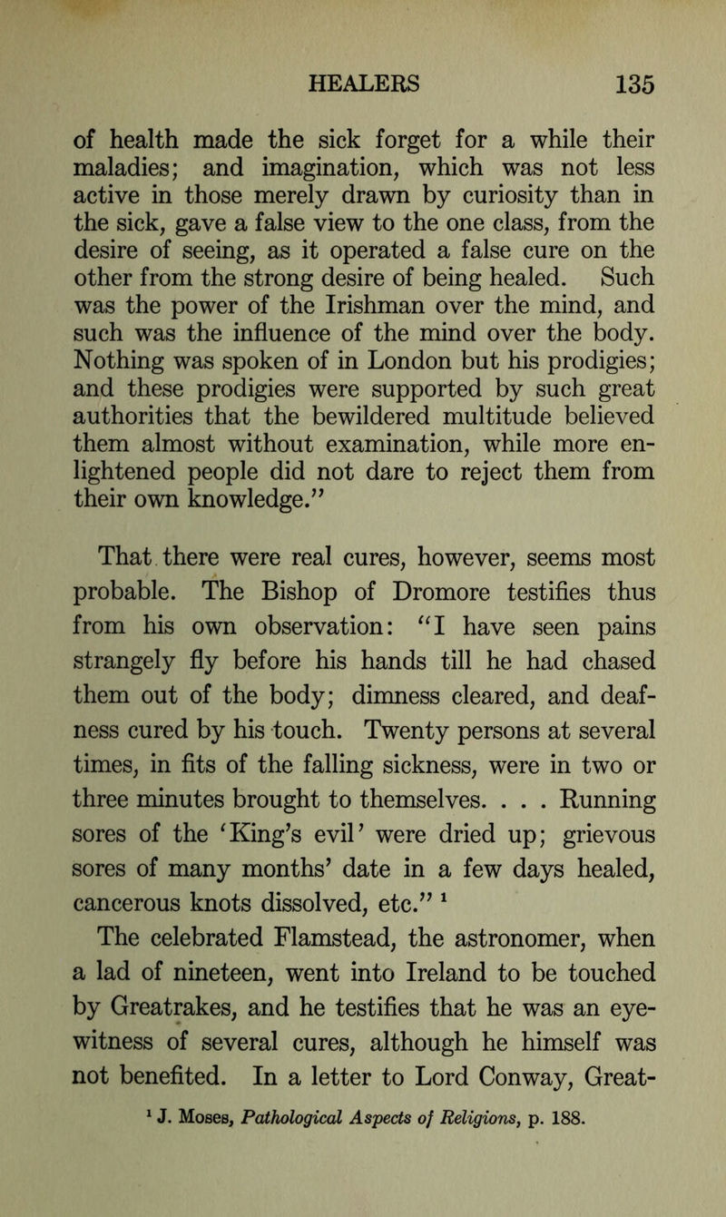 of health made the sick forget for a while their maladies; and imagination, which was not less active in those merely drawn by curiosity than in the sick, gave a false view to the one class, from the desire of seeing, as it operated a false cure on the other from the strong desire of being healed. Such was the power of the Irishman over the mind, and such was the influence of the mind over the body. Nothing was spoken of in London but his prodigies; and these prodigies were supported by such great authorities that the bewildered multitude believed them almost without examination, while more en- lightened people did not dare to reject them from their own knowledge.^' That there were real cures, however, seems most probable. The Bishop of Dromore testifles thus from his own observation: have seen pains strangely fly before his hands till he had chased them out of the body; dinmess cleared, and deaf- ness cured by his touch. Twenty persons at several times, in flts of the falling sickness, were in two or three minutes brought to themselves. . . . Running sores of the ^King’s eviP were dried up; grievous sores of many months’ date in a few days healed, cancerous knots dissolved, etc.” ^ The celebrated Flamstead, the astronomer, when a lad of nineteen, went into Ireland to be touched by Greatrakes, and he testifles that he was an eye- witness of several cures, although he himself was not benefited. In a letter to Lord Conway, Great- ^ J. Moses, Pathological As'pects of Religions, p. 188.