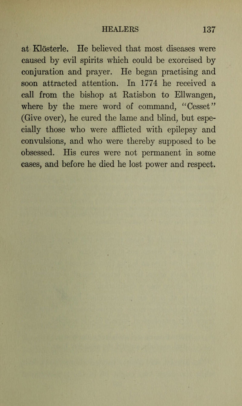 at Klosterle. He believed that most diseases were caused by evil spirits which could be exorcised by conjuration and prayer. He began practising and soon attracted attention. In 1774 he received a call from the bishop at Ratisbon to Ellwangen, where by the mere word of command, ^Tesset^’ (Give over), he cured the lame and blind, but espe- cially those who were afflicted with epilepsy and convulsions, and who were thereby supposed to be obsessed. His cures were not permanent in some cases, and before he died he lost power and respect.