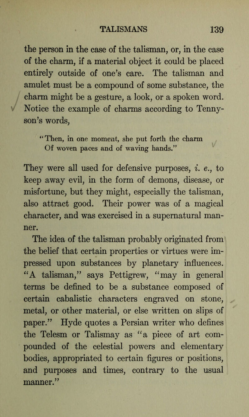 the person in the case of the talisman, or, in the case of the charm, if a material object it could be placed entirely outside of one^s care. The talisman and amulet must be a compound of some substance, the charm might be a gesture, a look, or a spoken word. Notice the example of charms according to Tenny- son^s words, “Then, in one moment, she put forth the charm Of woven paces and of waving hands.” ^ They were all used for defensive purposes, i. e., to keep away evil, in the form of demons, disease, or misfortune, but they might, especially the talisman, also attract good. Their power was of a magical character, and was exercised in a supernatural man- ner. The idea of the talisman probably originated from the belief that certain properties or virtues were im- pressed upon substances by planetary influences. ^^A talisman,’^ says Pettigrew, ^‘may in general terms be defined to be a substance composed of certain cabalistic characters engraved on stone, metal, or other material, or else written on slips of paper.’’ Hyde quotes a Persian writer who defines the Telesm or Talismay as “a piece of art com- pounded of the celestial powers and elementary bodies, appropriated to certain figures or positions, and purposes and times, contrary to the usual manner.”