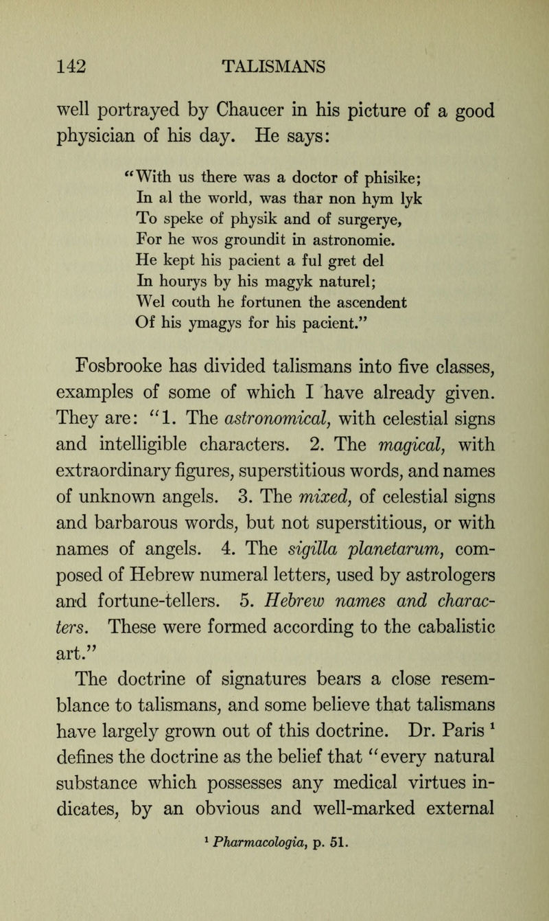 well portrayed by Chaucer in his picture of a good physician of his day. He says: “With us there was a doctor of phisike; In al the world, was thar non hym lyk To speke of physik and of surgerye. For he wos groundit in astronomie. He kept his pacient a ful gret del In hourys by his magyk naturel; Wei couth he fortunen the ascendent Of his ymagys for his pacient.” Fosbrooke has divided talismans into five classes, examples of some of which I have already given. They are: ^‘1. The astronomical, with celestial signs and intelligible characters. 2. The magical, with extraordinary figures, superstitious words, and names of unknown angels. 3. The mixed, of celestial signs and barbarous words, but not superstitious, or with names of angels. 4. The sigilla planetarum, com- posed of Hebrew numeral letters, used by astrologers and fortune-tellers. 5. Hebrew names and charac- ters. These were formed according to the cabalistic art.’^ The doctrine of signatures bears a close resem- blance to talismans, and some believe that talismans have largely grown out of this doctrine. Dr. Paris ^ defines the doctrine as the belief that every natural substance which possesses any medical virtues in- dicates, by an obvious and well-marked external Pharmacologia, p. 51.