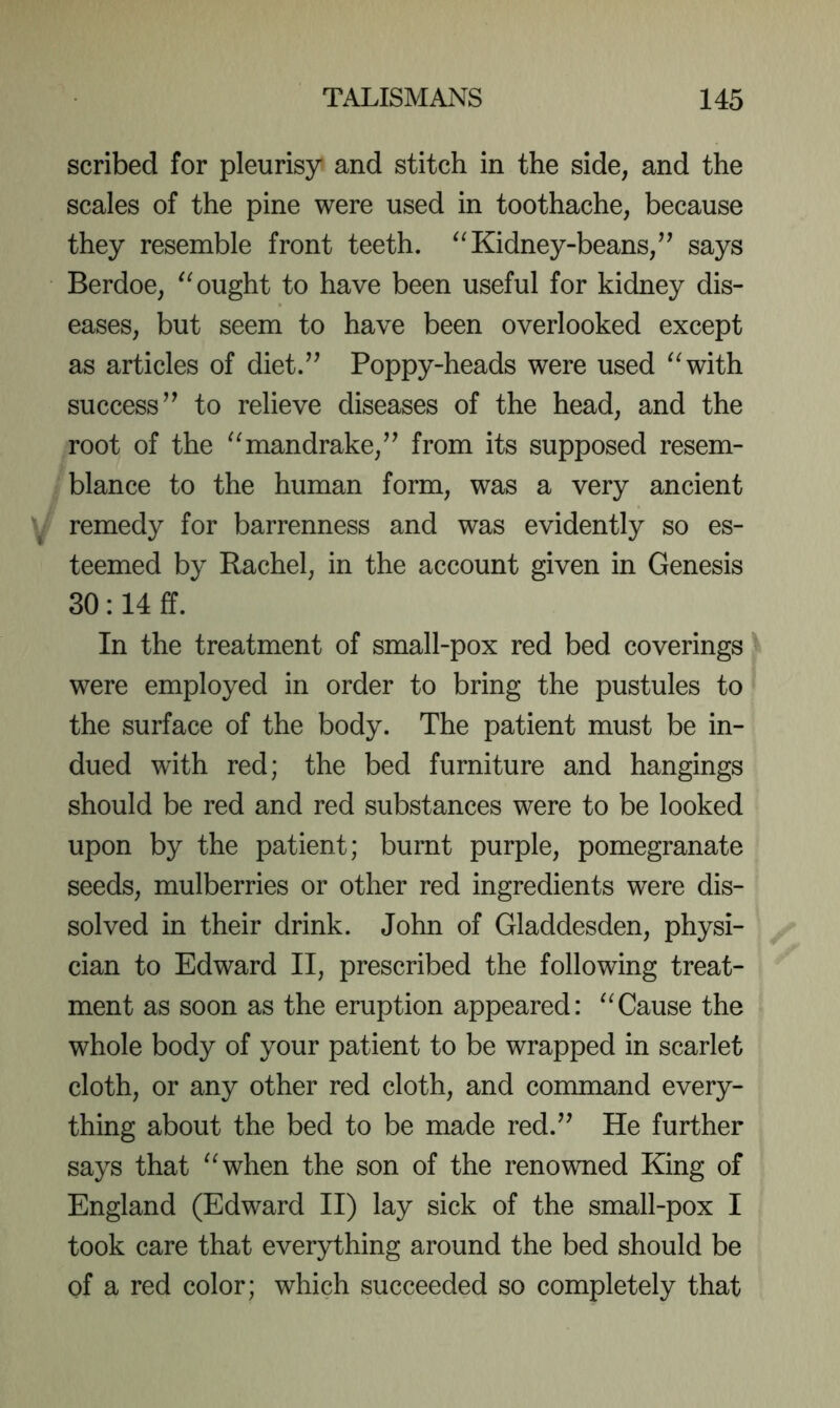 scribed for pleurisy and stitch in the side, and the scales of the pine were used in toothache, because they resemble front teeth. Kidney-beans,’^ says Berdoe, ought to have been useful for kidney dis- eases, but seem to have been overlooked except as articles of diet.” Poppy-heads were used ^^with success” to relieve diseases of the head, and the root of the mandrake,” from its supposed resem- blance to the human form, was a very ancient remedy for barrenness and was evidently so es- teemed by Rachel, in the account given in Genesis 30:14 ff. In the treatment of small-pox red bed coverings were employed in order to bring the pustules to the surface of the body. The patient must be in- dued with red; the bed furniture and hangings should be red and red substances were to be looked upon by the patient; burnt purple, pomegranate seeds, mulberries or other red ingredients were dis- solved in their drink. John of Gladdesden, physi- cian to Edward II, prescribed the following treat- ment as soon as the eruption appeared: ^Tause the whole body of your patient to be wrapped in scarlet cloth, or any other red cloth, and command every- thing about the bed to be made red.” He further says that ^^when the son of the renowned King of England (Edward II) lay sick of the small-pox I took care that everything around the bed should be of a red color; which succeeded so completely that