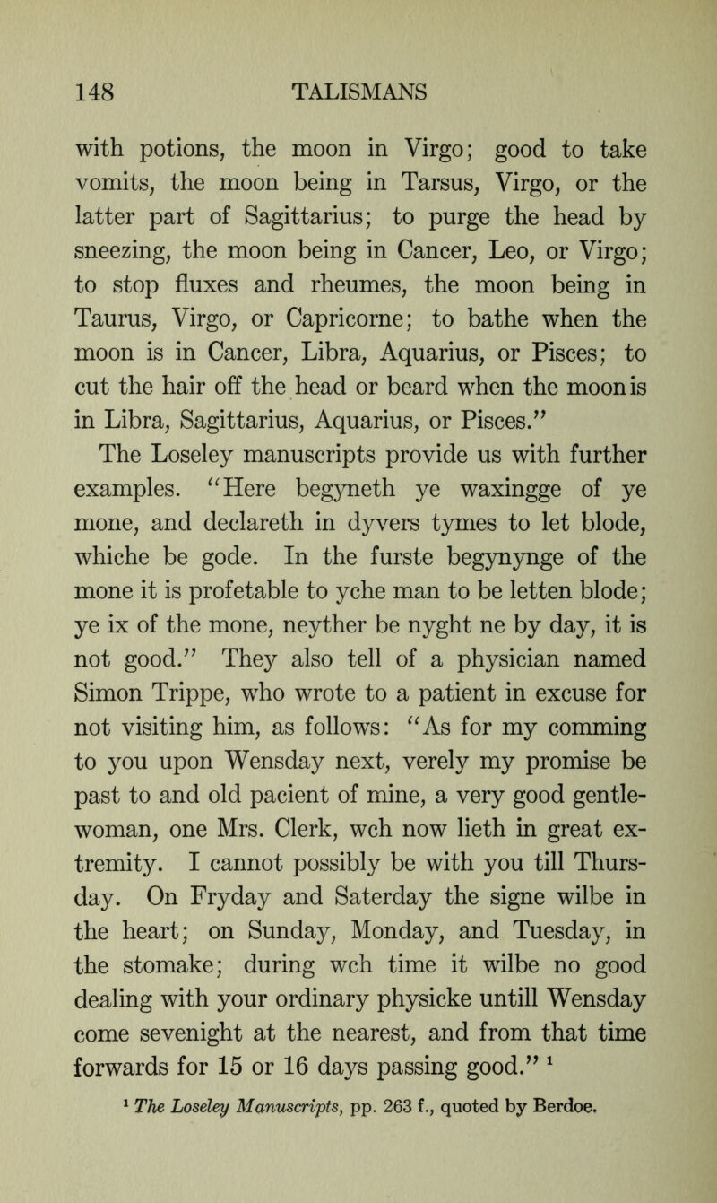 with potions, the moon in Virgo; good to take vomits, the moon being in Tarsus, Virgo, or the latter part of Sagittarius; to purge the head by sneezing, the moon being in Cancer, Leo, or Virgo; to stop fluxes and rheumes, the moon being in Taurus, Virgo, or Capricorne; to bathe when the moon is in Cancer, Libra, Aquarius, or Pisces; to cut the hair off the head or beard when the moon is in Libra, Sagittarius, Aquarius, or Pisces/’ The Loseley manuscripts provide us with further examples. ^^Here begyneth ye waxingge of ye mone, and declareth in dyvers tymes to let blode, whiche be gode. In the furste begynynge of the mone it is profetable to yche man to be letten blode; ye ix of the mone, neyther be nyght ne by day, it is not good.” They also tell of a physician named Simon Trippe, who wrote to a patient in excuse for not visiting him, as follows: ^^As for my comming to you upon Wensday next, verely my promise be past to and old pacient of mine, a very good gentle- woman, one Mrs. Clerk, wch now lieth in great ex- tremity. I cannot possibly be with you till Thurs- day. On Fry day and Saterday the signe wilbe in the heart; on Sunday, Monday, and Tuesday, in the stomake; during wch time it wilbe no good dealing with your ordinary physicke untill Wensday come sevenight at the nearest, and from that time forwards for 15 or 16 days passing good.” ^ ^ The Loseley Manuscrijpts, pp. 263 f., quoted by Berdoe.