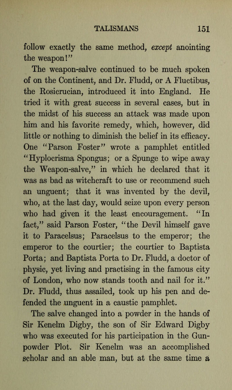 follow exactly the same method, except anointing the weapon The weapon-salve continued to be much spoken of on the Continent, and Dr. Fludd, or A Fluctibus, the Rosicrucian, introduced it into England. He tried it with great success in several cases, but in the midst of his success an attack was made upon him and his favorite remedy, which, however, did little or nothing to diminish the belief in its efficacy. One Parson Foster” wrote a pamphlet entitled ‘^Hyplocrisma Spongus; or a Spunge to wipe away the Weapon-salve,” in which he declared that it was as bad as witchcraft to use or recommend such an unguent; that it was invented by the devil, who, at the last day, would seize upon every person who had given it the least encouragement. ^Hn fact,” said Parson Foster, ^Hhe Devil himself gave it to Paracelsus; Paracelsus to the emperor; the emperor to the courtier; the courtier to Baptista Porta; and Baptista Porta to Dr. Fludd, a doctor of physic, yet living and practising in the famous city of London, who now stands tooth and nail for it.” Dr. Fludd, thus assailed, took up his pen and de- fended the unguent in a caustic pamphlet. The salve changed into a powder in the hands of Sir Kenelm Digby, the son of Sir Edward Digby who was executed for his participation in the Gun- powder Plot. Sir Kenelm was an accomplished scholar and an able man, but at the same time a