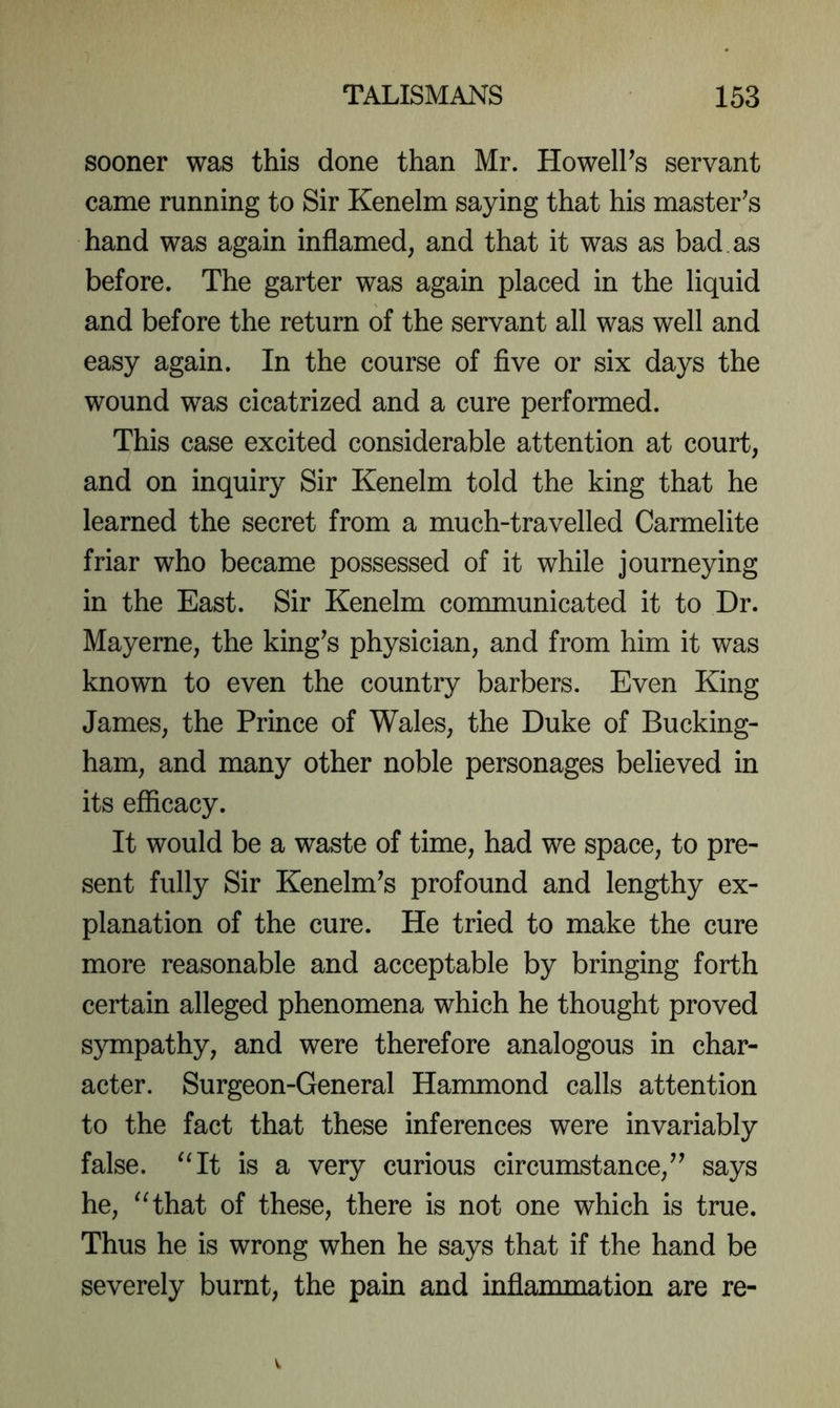 sooner was this done than Mr. HowelPs servant came running to Sir Kenelm saying that his master^s hand was again inflamed, and that it was as bad as before. The garter was again placed in the liquid and before the return of the servant all was well and easy again. In the course of flve or six days the wound was cicatrized and a cure performed. This case excited considerable attention at court, and on inquiry Sir Kenelm told the king that he learned the secret from a much-travelled Carmelite friar who became possessed of it while journeying in the East. Sir Kenelm communicated it to Dr. Mayerne, the king^s physician, and from him it was known to even the country barbers. Even King James, the Prince of Wales, the Duke of Bucking- ham, and many other noble personages believed in its efficacy. It would be a waste of time, had we space, to pre- sent fully Sir Kenelm’s profound and lengthy ex- planation of the cure. He tried to make the cure more reasonable and acceptable by bringing forth certain alleged phenomena which he thought proved sympathy, and were therefore analogous in char- acter. Surgeon-General Hammond calls attention to the fact that these inferences were invariably false. ^Ht is a very curious circumstance,^^ says he, ^Hhat of these, there is not one which is true. Thus he is wrong when he says that if the hand be severely burnt, the pain and inflammation are re-