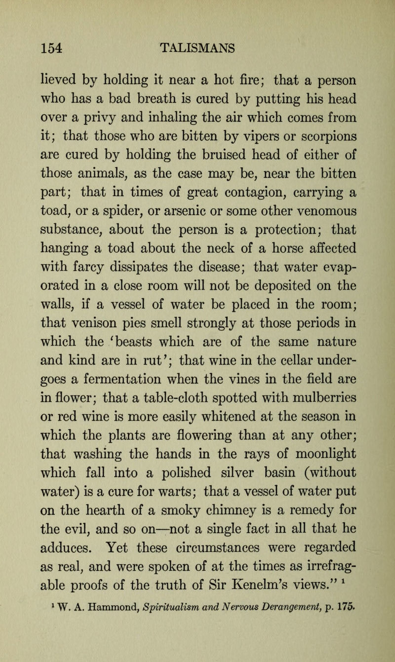 lieved by holding it near a hot fire; that a person who has a bad breath is cured by putting his head over a privy and inhaling the air which comes from it; that those who are bitten by vipers or scorpions are cured by holding the bruised head of either of those animals, as the case may be, near the bitten part; that in times of great contagion, carrying a toad, or a spider, or arsenic or some other venomous substance, about the person is a protection; that hanging a toad about the neck of a horse affected with farcy dissipates the disease; that water evap- orated in a close room will not be deposited on the walls, if a vessel of water be placed in the room; that venison pies smell strongly at those periods in which the ^beasts which are of the same nature and kind are in rut ^; that wine in the cellar under- goes a fermentation when the vines in the field are in flower; that a table-cloth spotted with mulberries or red wine is more easily whitened at the season in which the plants are flowering than at any other; that washing the hands in the rays of moonlight which fall into a polished silver basin (without water) is a cure for warts; that a vessel of water put on the hearth of a smoky chimney is a remedy for the evil, and so on—not a single fact in all that he adduces. Yet these circumstances were regarded as real, and were spoken of at the times as irrefrag- able proofs of the truth of Sir Kenelm’s views.^’ ^ ^ W. A. Hammond, Spiritualism and Nervous Derangement, p. 175.