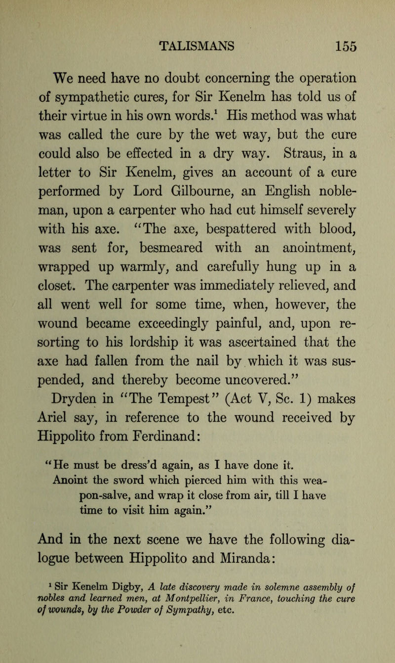 We need have no doubt concerning the operation of sympathetic cures, for Sir Kenelm has told us of their virtue in his own words/ His method was what was called the cure by the wet way, but the cure could also be effected in a dry way. Straus, in a letter to Sir Kenelm, gives an account of a cure performed by Lord Gilbourne, an English noble- man, upon a carpenter who had cut himself severely with his axe. '^The axe, bespattered with blood, was sent for, besmeared with an anointment, wrapped up warmly, and carefully hung up in a closet. The carpenter was immediately relieved, and all went well for some time, when, however, the wound became exceedingly painful, and, upon re- sorting to his lordship it was ascertained that the axe had fallen from the nail by which it was sus- pended, and thereby become uncovered.^’ Dryden in ^^The Tempest” (Act V, Sc. 1) makes Ariel say, in reference to the wound received by Hippolito from Ferdinand: ‘‘He must be dressM again, as I have done it. Anoint the sword which pierced him with this wea- pon-salve, and wrap it close from air, till I have time to visit him again.” And in the next scene we have the following dia- logue between Hippolito and Miranda: ^ Sir Kenelm Digby, A late discovery made in solemne assembly of nobles and learned men, at Montpellier, in France, touching the cure of woundSf by the Powder of Sympathy, etc.