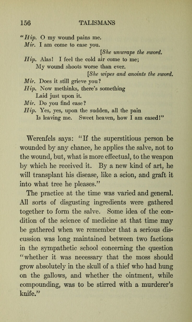 **Hip. O my wound pains me. Mir. I am come to ease you. [She unwraps the sword. Hip. Alas! I feel the cold air come to me; My wound shoots worse than ever. [She wipes and anoints the sword. Mir. Does it still grieve you? Hip. Now methinks, there’s something Laid just upon it. Mir. Do you find ease? Hip. Yes, yes, upon the sudden, all the pain Is leaving me. Sweet heaven, how I am eased!” Werenfels says: the superstitious person be wounded by any chance, he applies the salve, not to the wound, but, what is more effectual, to the weapon by which he received it. By a new kind of art, he will transplant his disease, like a scion, and graft it into what tree he pleases.” The practice at the time was varied and general. All sorts of disgusting ingredients were gathered together to form the salve. Some idea of the con- dition of the science of medicine at that time may be gathered when we remember that a serious dis- cussion was long maintained between two factions in the sympathetic school concerning the question whether it was necessary that the moss should grow absolutely in the skull of a thief who had hung on the gallows, and whether the ointment, while compounding, was to be stirred with a murderer^s knife.”