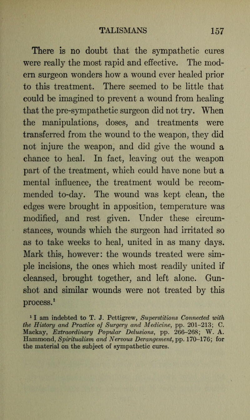 There is no doubt that the sympathetic cures were really the most rapid and effective. The mod- ern surgeon wonders how a wound ever healed prior to this treatment. There seemed to be little that could be imagined to prevent a wound from healing that the pre-sympathetic surgeon did not try. When the manipulations, doses, and treatments were transferred from the wound to the weapon, they did not injure the weapon, and did give the wound a chance to heal. In fact, leaving out the weapon part of the treatment, which could have none but a mental influence, the treatment would be recom- mended to-day. The wound was kept clean, the edges were brought in apposition, temperature was modified, and rest given. Under these circum- stances, wounds which the surgeon had irritated so as to take weeks to heal, united in as many days. Mark this, however: the wounds treated were sim- ple incisions, the ones which most readily united if cleansed, brought together, and left alone. Gun- shot and similar wounds were not treated by this process.^ ^ I am indebted to T. J. Pettigrew, Superstitions Connected with the History and Practice of Surgery and Medicine, pp. 201-213; C. Mackay, Extraordinary Popular Delusions, pp. 266-268; W. A. Hammond, Spiritualism and Nervous Derangement, pp. 170-176; for the material on the subject of sympathetic cures.