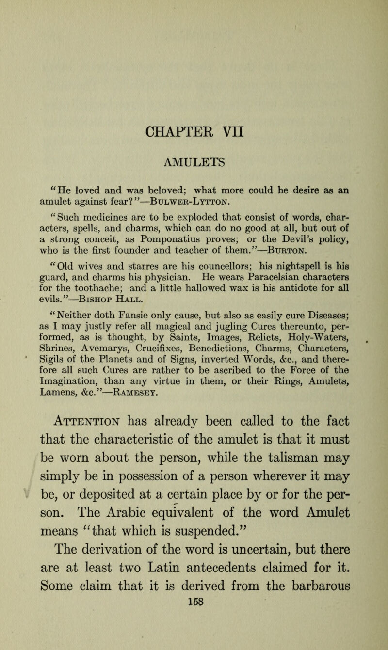 CHAPTER VII AMULETS “He loved and was beloved; what more could he desire as an amulet against fear?”—Bulwer-Lytton. “ Such medicines are to be exploded that consist of words, char- acters, spells, and charms, which can do no good at all, but out of a strong conceit, as Pomponatius proves; or the DeviPs policy, who is the first founder and teacher of them.’'—Burton. “Old wives and starres are his councellors; his nightspell is his guard, and charms his physician. He wears Paracelsian characters for the toothache; and a little hallowed wax is his antidote for all evils.”—Bishop Hall. “Neither doth Fansie only cause, but also as easily cure Diseases; as I may justly refer all magical and jugling Cures thereunto, per- formed, as is thought, by Saints, Images, Relicts, Holy-Waters, Shrines, Avemarys, Crucifixes, Benedictions, Charms, Characters, Sigils of the Planets and of Signs, inverted Words, &c., and there- fore all such Cures are rather to be ascribed to the Force of the Imagination, than any virtue in them, or their Rings, Amulets, Lamens, &c.”—Ramesey. Attention has already been called to the fact that the characteristic of the amulet is that it must be worn about the person, while the talisman may simply be in possession of a person wherever it may be, or deposited at a certain place by or for the per- son. The Arabic equivalent of the word Amulet means “ihsit which is suspended.” The derivation of the word is uncertain, but there are at least two Latin antecedents claimed for it. Some claim that it is derived from the barbarous