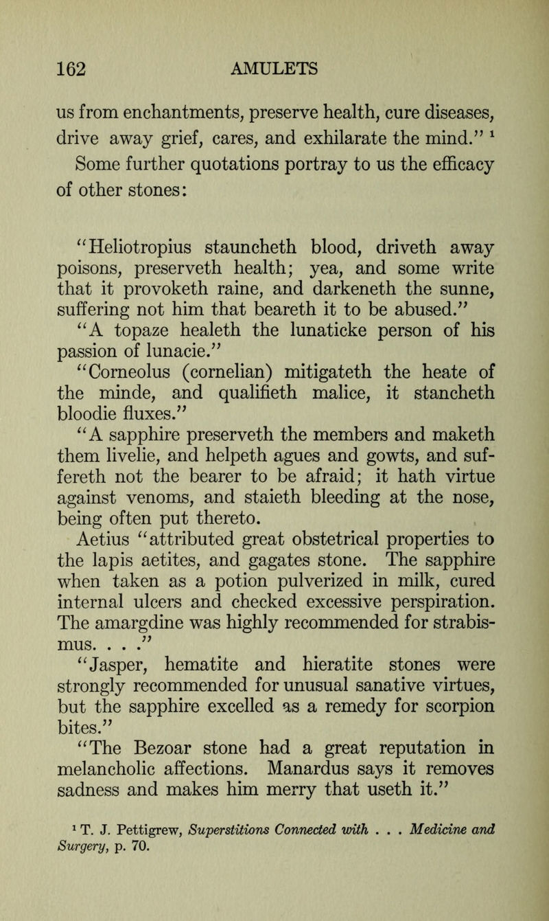 us from enchantments, preserve health, cure diseases, drive away grief, cares, and exhilarate the mind/^ ^ Some further quotations portray to us the efficacy of other stones: “Heliotropius stauncheth blood, driveth away poisons, preserveth health; yea, and some write that it provoketh raine, and darkeneth the sunne, suffering not him that beareth it to be abused/' topaze healeth the lunaticke person of his passion of lunacie. ^^Corneolus (cornelian) mitigateth the heate of the minde, and qualifieth malice, it stancheth bloodie fluxes. sapphire preserveth the members and maketh them livelie, and helpeth agues and gowts, and suf- fereth not the bearer to be afraid; it hath virtue against venoms, and staieth bleeding at the nose, being often put thereto. Aetius attributed great obstetrical properties to the lapis aetites, and gagates stone. The sapphire when taken as a potion pulverized in milk, cured internal ulcers and checked excessive perspiration. The amargdine was highly recommended for strabis- mus. . . . ^^Jasper, hematite and hieratite stones were strongly recommended for unusual sanative virtues, but the sapphire excelled as a remedy for scorpion bites. ^^The Bezoar stone had a great reputation in melancholic affections. Manardus says it removes sadness and makes him merry that useth it. ^ T. J. Pettigrew, Superstitions Connected with . . . Medicine and Surgery, p. 70.