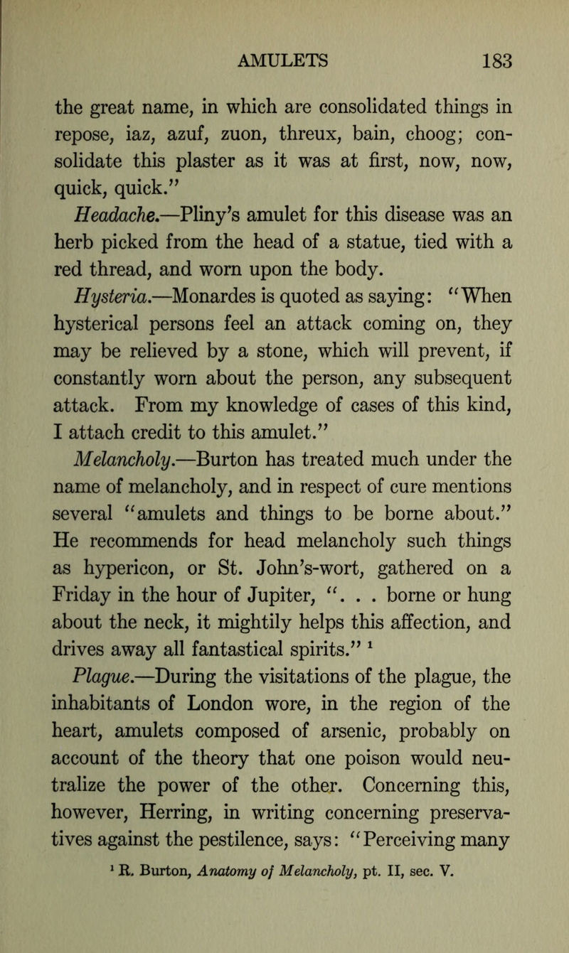 the great name, in which are consolidated things in repose, iaz, azuf, zuon, threux, bain, choog; con- solidate this plaster as it was at first, now, now, quick, quick/’ Headache.—Pliny’s amulet for this disease was an herb picked from the head of a statue, tied with a red thread, and worn upon the body. Hysteria,—Monardes is quoted as saying: When hysterical persons feel an attack coming on, they may be relieved by a stone, which will prevent, if constantly worn about the person, any subsequent attack. From my knowledge of cases of this kind, I attach credit to this amulet.” Melancholy,—Burton has treated much under the name of melancholy, and in respect of cure mentions several amulets and things to be borne about.” He recommends for head melancholy such things as hypericon, or St. John’s-wort, gathered on a Friday in the hour of Jupiter, . borne or hung about the neck, it mightily helps this affection, and drives away all fantastical spirits.” ‘ Plague,—During the visitations of the plague, the inhabitants of London wore, in the region of the heart, amulets composed of arsenic, probably on account of the theory that one poison would neu- tralize the power of the other. Concerning this, however. Herring, in writing concerning preserva- tives against the pestilence, says: ^Terceiving many ^ R. Burton, Anatomy of Melancholy, pt. II, sec. V.