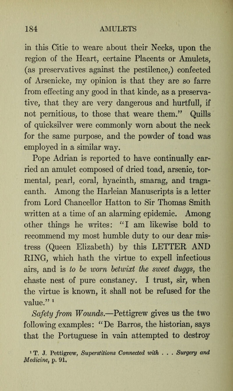 in this Citie to weare about their Necks, upon the region of the Heart, certaine Placents or Amulets, (as preservatives against the pestilence,) confected of Arsenicke, my opinion is that they are so farre from effecting any good in that kinde, as a preserva- tive, that they are very dangerous and hurtfull, if not pernitious, to those that weare them/^ Quills of quicksilver were commonly worn about the neck for the same purpose, and the powder of toad was employed in a similar way. Pope Adrian is reported to have continually car- ried an amulet composed of dried toad, arsenic, tor- mental, pearl, coral, hyacinth, smarag, and traga- canth. Among the Harleian Manuscripts is a letter from Lord Chancellor Hatton to Sir Thomas Smith written at a time of an alarming epidemic. Among other things he writes: am likewise bold to recommend my most humble duty to our dear mis- tress (Queen Elizabeth) by this LETTER AND RING, which hath the virtue to expell infectious airs, and is to be worn betwixt the sweet duggs, the chaste nest of pure constancy. I trust, sir, when the virtue is known, it shall not be refused for the value.’^ ^ Safety from Wounds.—Pettigrew gives us the two following examples: '^De Barros, the historian, says that the Portuguese in vain attempted to destroy * T. J, Pettigrew, Superstitions Connected with . . . Surgery and Medicine, p. 91,