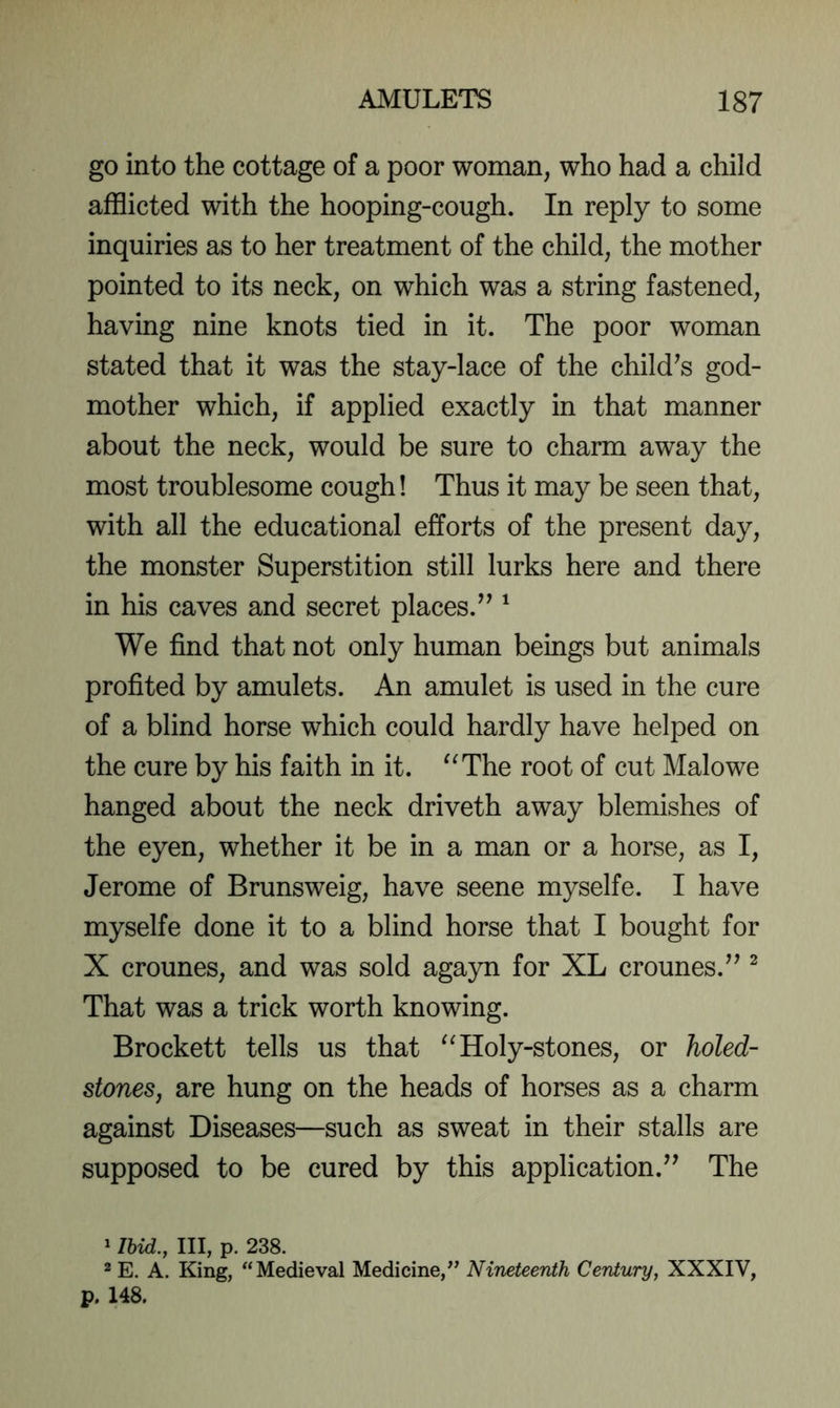 go into the cottage of a poor woman, who had a child afflicted with the hooping-cough. In reply to some inquiries as to her treatment of the child, the mother pointed to its neck, on which was a string fastened, having nine knots tied in it. The poor woman stated that it was the stay-lace of the child^s god- mother which, if applied exactly in that manner about the neck, would be sure to charm away the most troublesome cough! Thus it may be seen that, with all the educational efforts of the present day, the monster Superstition still lurks here and there in his caves and secret places.^^ ^ We find that not only human beings but animals profited by amulets. An amulet is used in the cure of a blind horse which could hardly have helped on the cure by his faith in it. '^The root of cut Malowe hanged about the neck driveth away blemishes of the eyen, whether it be in a man or a horse, as I, Jerome of Brunsweig, have seene myselfe. I have myselfe done it to a blind horse that I bought for X crounes, and was sold agayn for XL crounes.’’ ^ That was a trick worth knowing. Brockett tells us that ^^Holy-stones, or holed- stones, are hung on the heads of horses as a charm against Diseases—such as sweat in their stalls are supposed to be cured by this application.’’ The 1 Ibid., Ill, p. 238. 2 E. A. King, “Medieval Medicine,” Nineteenth Century, XXXIV, p. 148.