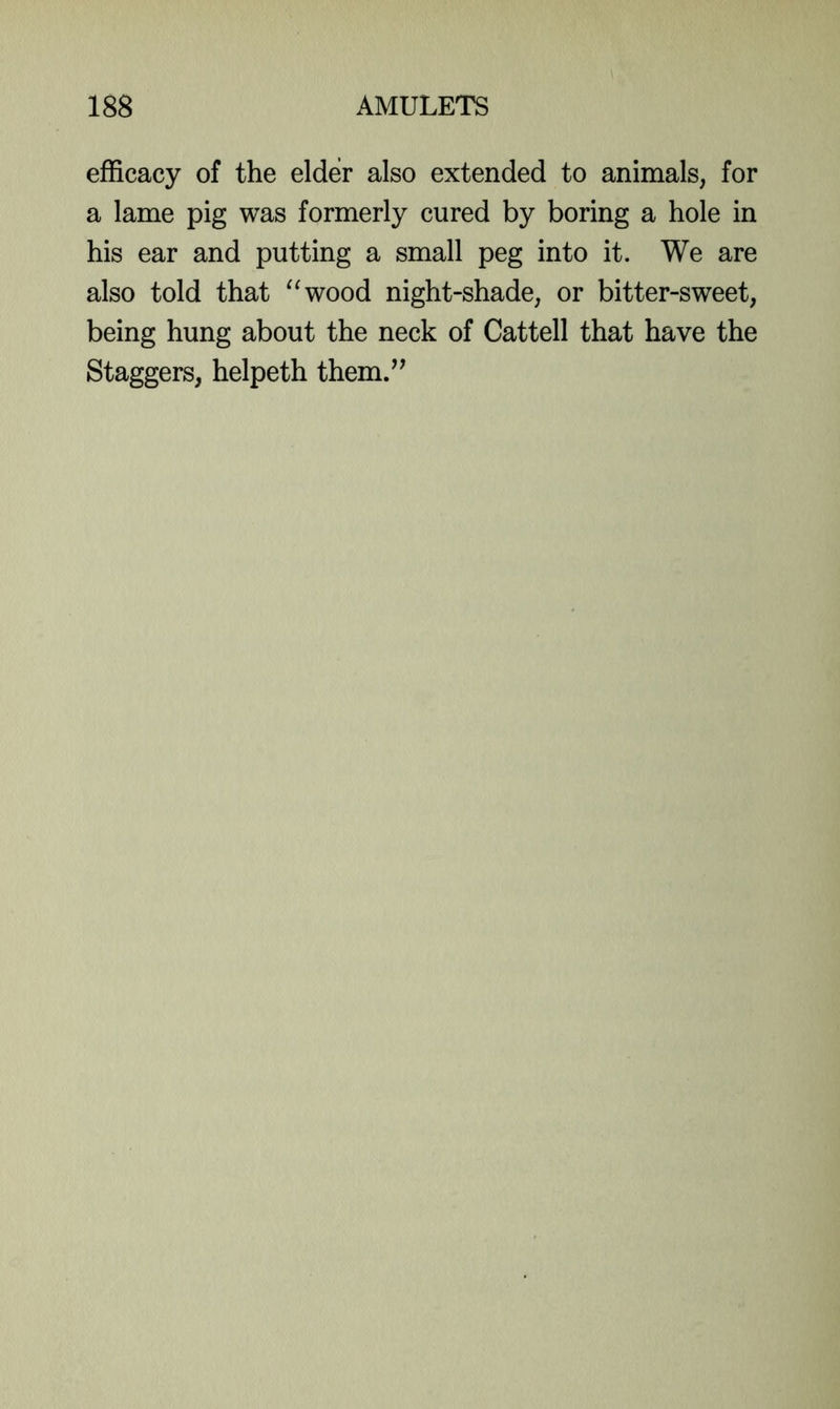 efficacy of the elder also extended to animals, for a lame pig was formerly cured by boring a hole in his ear and putting a small peg into it. We are also told that ^^wood night-shade, or bitter-sweet, being hung about the neck of Cattell that have the Staggers, helpeth them.’’