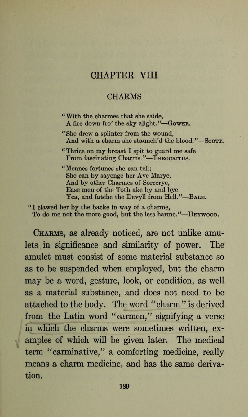 CHAPTER VIII CHARMS “With the charmes that she saide, A fire down fro’ the sky alight.”—Gower. “ She drew a splinter from the wound, And with a charm she staunch’d the blood.”—Scott. “Thrice on my breast I spit to guard me safe From fascinating Charms.”—Theocritus. “Mennes fortunes she can tell; She can by sayenge her Ave Marye, And by other Charmes of Sorcerye, Ease men of the Toth ake by and bye Yea, and fatche the Devyll from Hell.”—^Bale. “ I clawed her by the backe in way of a charme, To do me not the more good, but the less harme.”—Heywood. Charms, as already noticed, are not unlike amu- lets in significance and similarity of power. The amulet must consist of some material substance so as to be suspended when employed, but the charm may be a word, gesture, look, or condition, as well as a material substance, and does not need to be attached to the body. The word charm is derived from the Latin word carmen,^’ signifying a verse in which the charms were sometimes written, ex- w amples of which will be given later. The medical term ^^carminative,’’ a comforting medicine, really means a charm medicine, and has the same deriva- tion.