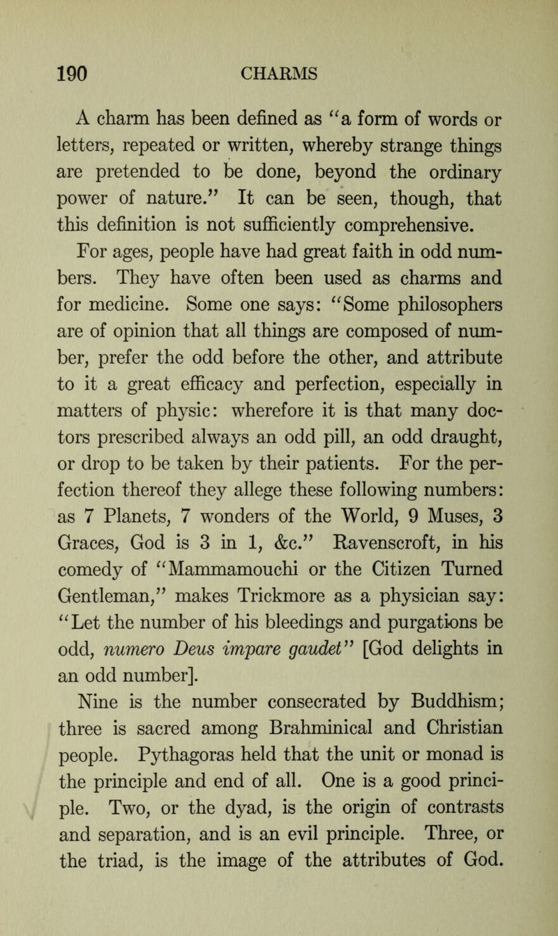 A charm has been defined as ^^a form of words or letters, repeated or written, whereby strange things are pretended to be done, beyond the ordinary power of nature/’ It can be seen, though, that this definition is not sufficiently comprehensive. For ages, people have had great faith in odd num- bers. They have often been used as charms and for medicine. Some one says: “Some philosophers are of opinion that all things are composed of num- ber, prefer the odd before the other, and attribute to it a great efficacy and perfection, especially in matters of physic: wherefore it is that many doc- tors prescribed always an odd pill, an odd draught, or drop to be taken by their patients. For the per- fection thereof they allege these following numbers: as 7 Planets, 7 wonders of the World, 9 Muses, 3 Graces, God is 3 in 1, &c.” Ravenscroft, in his comedy of “Mammamouchi or the Citizen Turned Gentleman,” makes Trickmore as a physician say: “Let the number of his bleedings and purgations be odd, numero Deus impare gaudeV^ [God delights in an odd number]. Nine is the number consecrated by Buddhism; three is sacred among Brahminical and Christian people. Pythagoras held that the unit or monad is the principle and end of all. One is a good princi- ple. Two, or the dyad, is the origin of contrasts and separation, and is an evil principle. Three, or the triad, is the image of the attributes of God.