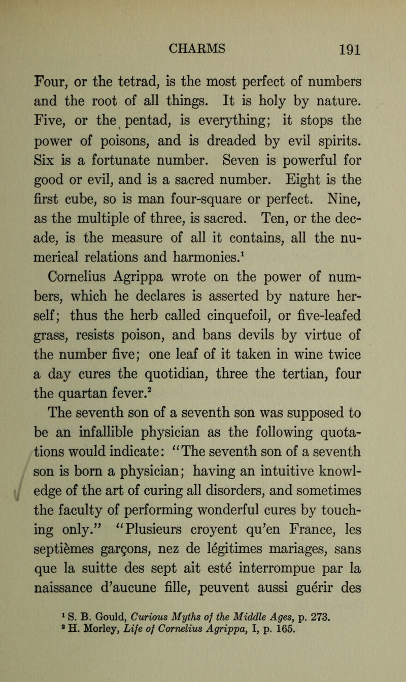 Four, or the tetrad, is the most perfect of numbers and the root of all things. It is holy by nature. Five, or the pentad, is everything; it stops the power of poisons, and is dreaded by evil spirits. Six is a fortunate number. Seven is powerful for good or evil, and is a sacred number. Eight is the first cube, so is man four-square or perfect. Nine, as the multiple of three, is sacred. Ten, or the dec- ade, is the measure of all it contains, all the nu- merical relations and harmonies.^ Cornelius Agrippa wrote on the power of num- bers, which he declares is asserted by nature her- self; thus the herb called cinquefoil, or five-leafed grass, resists poison, and bans devils by virtue of the number five; one leaf of it taken in wine twice a day cures the quotidian, three the tertian, four the quartan fever.^ The seventh son of a seventh son was supposed to be an infallible physician as the following quota- tions would indicate: '^The seventh son of a seventh son is born a physician; having an intuitive knowl- edge of the art of curing all disorders, and sometimes the faculty of performing wonderful cures by touch- ing only.’’ ^Tlusieurs croyent qu’en France, les septiemes gargons, nez de legitimes manages, sans que la suitte des sept ait este interrompue par la naissance d’aucune fille, peuvent aussi guerir des ^ S. B. Gould, Curious Myths of the Middle Ages, p. 273. * H. Morley, Life of Cornelius Agrippa, I, p. 165.