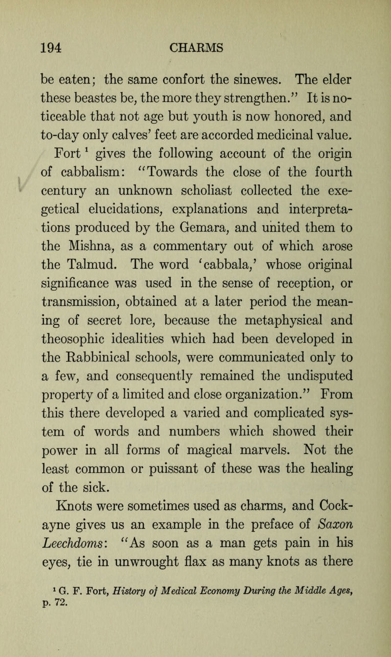 be eaten; the same contort the sinewes. The elder these beastes be, the more they strengthen/’ It is no- ticeable that not age but youth is now honored, and to-day only calves’ feet are accorded medicinal value. Fort' gives the following account of the origin of cabbalism: Towards the close of the fourth century an unknown scholiast collected the exe- getical elucidations, explanations and interpreta- tions produced by the Gemara, and united them to the Mishna, as a commentary out of which arose the Talmud. The word 'cabbala,’ whose original significance was used in the sense of reception, or transmission, obtained at a later period the mean- ing of secret lore, because the metaphysical and theosophic idealities which had been developed in the Rabbinical schools, were communicated only to a few, and consequently remained the undisputed property of a limited and close organization.” From this there developed a varied and complicated sys- tem of words and numbers which showed their power in all forms of magical marvels. Not the least common or puissant of these was the healing of the sick. Knots were sometimes used as charms, and Cock- ayne gives us an example in the preface of Saxon Leechdoms: As soon as a man gets pain in his eyes, tie in unwrought flax as many knots as there ^ G. F. Fort, History of Medical Economy During the Middle AgeSj p. 72.