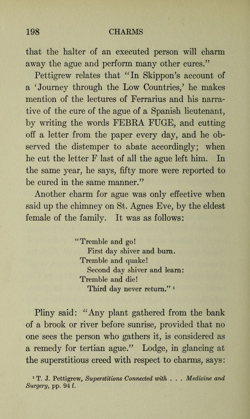 that the halter of an executed person will charm away the ague and perform many other cures/’ Pettigrew relates that ^Mn Skippon’s account of a ^Journey through the Low Countries/ he makes mention of the lectures of Ferrarius and his narra- tive of the cure of the ague of a Spanish lieutenant, by writing the words FEBRA FUGE, and cutting off a letter from the paper every day, and he ob- served the distemper to abate accordingly; when he cut the letter F last of all the ague left him. In the same year, he says, fifty more were reported to be cured in the same manner.” Another charm for ague was only effective when said up the chimney on St. Agnes Eve, by the eldest female of the family. It was as follows: “Tremble and go! First day shiver and burn. Tremble and quake! Seeond day shiver and learn: Tremble and die! Third day never return.” ^ Pliny said: ^^Any plant gathered from the bank of a brook or river before sunrise, provided that no one sees the person who gathers it, is considered as a remedy for tertian ague.” Lodge, in glancing at the superstitious creed with respect to charms, says: ^ T. J. Pettigrew, Superstitions Connected with . . . Medicine and Surgery, pp. 94 f.