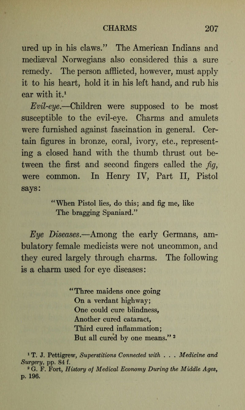 ured up in his claws/’ The American Indians and mediseval Norwegians also considered this a sure remedy. The person afflicted, however, must apply it to his heart, hold it in his left hand, and rub his ear with it.‘ Evil-eye.—Children were supposed to be most susceptible to the evil-eye. Charms and amulets were furnished against fascination in general. Cer- tain figures in bronze, coral, ivory, etc., represent- ing a closed hand with the thumb thrust out be- tween the first and second fingers called the jig, were common. In Henry IV, Part II, Pistol says: *‘When Pistol lies, do this; and fig me, like The bragging Spaniard.” Eye Diseases.—Among the early Germans, am- bulatory female medicists were not uncommon, and they cured largely through charms. The following is a charm used for eye diseases: “Three maidens once going On a verdant highway; One could cure blindness. Another cured cataract, Third cured inflammation; But all cured by one means.” ^ ^ T. J. Pettigrew, Superstitions Connected with . . . Medicine and Surgery, pp. 84 f. ^ G. F. Fort, History of Medical Economy During the Middle AgeSj p. 196.