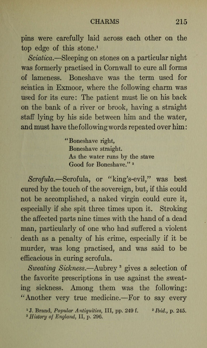pins were carefully laid across each other on the top edge of this stone.^ Sciatica.—Sleeping on stones on a particular night was formerly practised in Cornwall to cure all forms of lameness. Boneshave was the term used for sciatica in Exmoor, where the following charm was used for its cure: The patient must lie on his back on the bank of a river or brook, having a straight staff lying by his side between him and the water, and must have the following words repeated over him: ‘^Boneshave right, Boneshave straight. As the water runs by the stave Good for Boneshave.” ^ Scrofula.—Scrofula, or ^^king’s-evil,’^ was best cured by the touch of the sovereign, but, if this could not be accomplished, a naked virgin could cure it, especially if she spit three times upon it. Stroking the affected parts nine times with the hand of a dead man, particularly of one who had suffered a violent death as a penalty of his crime, especially if it be murder, was long practised, and was said to be efficacious in curing scrofula. Sweating Sickness.—Aubrey ^ gives a selection of the favorite prescriptions in use against the sweat- ing sickness. Among them was the following: Another very true medicine.—For to say every ^ J. Brand, Popular Antiquities, III, pp. 249 f. ^ jjyid., p. 245. ^ History of England, II, p. 296.