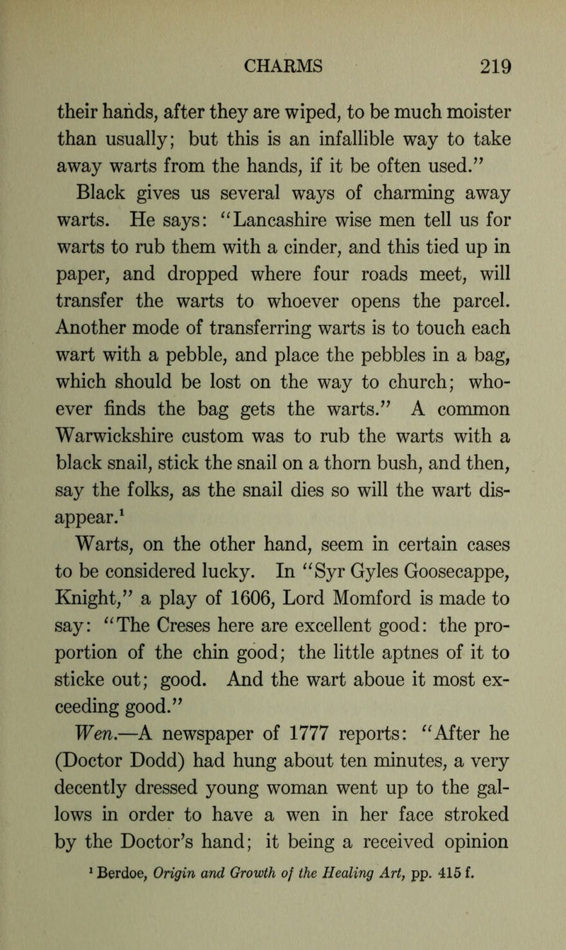 their hands, after they are wiped, to be much moister than usually; but this is an infallible way to take away warts from the hands, if it be often used/^ Black gives us several ways of charming away warts. He says: '^Lancashire wise men tell us for warts to rub them with a cinder, and this tied up in paper, and dropped where four roads meet, will transfer the warts to whoever opens the parcel. Another mode of transferring warts is to touch each wart with a pebble, and place the pebbles in a bag, which should be lost on the way to church; who- ever finds the bag gets the warts.A common Warwickshire custom was to rub the warts with a black snail, stick the snail on a thorn bush, and then, say the folks, as the snail dies so will the wart dis- appear.^ Warts, on the other hand, seem in certain cases to be considered lucky. In Syr Gyles Goosecappe, Knight,^’ a play of 1606, Lord Momford is made to say: The Greses here are excellent good: the pro- portion of the chin good; the little aptnes of it to sticke out; good. And the wart aboue it most ex- ceeding good.^’ Wen.—A newspaper of 1777 reports: After he (Doctor Dodd) had hung about ten minutes, a very decently dressed young woman went up to the gal- lows in order to have a wen in her face stroked by the Doctor’s hand; it being a received opinion 1 Berdoe, Origin and Growth of the Healing Art, pp. 415 f.