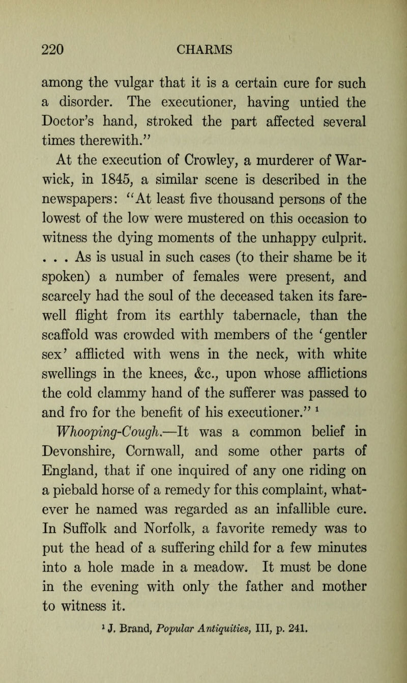 among the vulgar that it is a certain cure for such a disorder. The executioner, having untied the Doctor’s hand, stroked the part affected several times therewith.” At the execution of Crowley, a murderer of War- wick, in 1845, a similar scene is described in the newspapers: ^^At least five thousand persons of the lowest of the low were mustered on this occasion to witness the dying moments of the unhappy culprit. ... As is usual in such cases (to their shame be it spoken) a number of females were present, and scarcely had the soul of the deceased taken its fare- well fiight from its earthly tabernacle, than the scaffold was crowded with members of the ^gentler sex’ afflicted with wens in the neck, with white swellings in the knees, &c., upon whose afflictions the cold clammy hand of the sufferer was passed to and fro for the benefit of his executioner.” ^ Whooping-Cough,—It was a common belief in Devonshire, Cornwall, and some other parts of England, that if one inquired of any one riding on a piebald horse of a remedy for this complaint, what- ever he named was regarded as an infallible cure. In Suffolk and Norfolk, a favorite remedy was to put the head of a suffering child for a few minutes into a hole made in a meadow. It must be done in the evening with only the father and mother to witness it.
