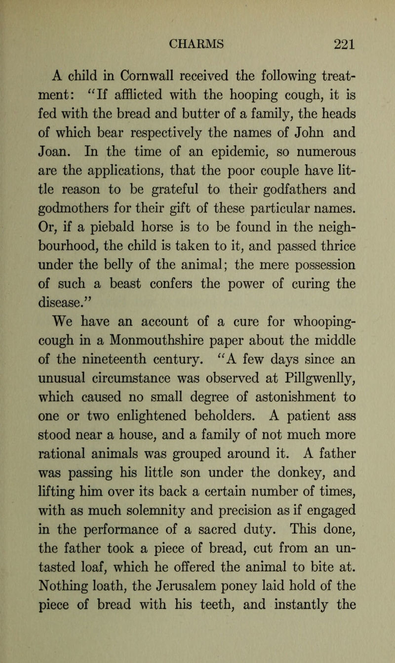 A child in Cornwall received the following treat- ment: afflicted with the hooping cough, it is fed with the bread and butter of a family, the heads of which bear respectively the names of John and Joan. In the time of an epidemic, so numerous are the applications, that the poor couple have lit- tle reason to be grateful to their godfathers and godmothers for their gift of these particular names. Or, if a piebald horse is to be found in the neigh- bourhood, the child is taken to it, and passed thrice under the belly of the animal; the mere possession of such a beast confers the power of curing the disease.” We have an account of a cure for whooping- cough in a Monmouthshire paper about the middle of the nineteenth century. few days since an unusual circumstance was observed at Pillgwenlly, which caused no small degree of astonishment to one or two enlightened beholders. A patient ass stood near a house, and a family of not much more rational animals was grouped around it. A father was passing his little son under the donkey, and lifting him over its back a certain number of times, with as much solemnity and precision as if engaged in the performance of a sacred duty. This done, the father took a piece of bread, cut from an un- tasted loaf, which he offered the animal to bite at. Nothing loath, the Jerusalem poney laid hold of the piece of bread with his teeth, and instantly the