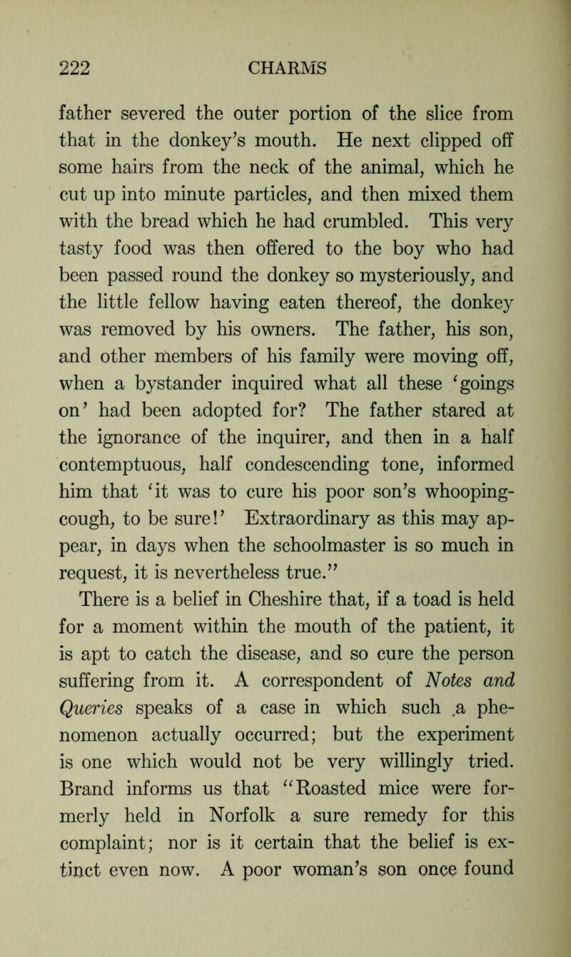 father severed the outer portion of the slice from that in the donkey^s mouth. He next clipped off some hairs from the neck of the animal, which he cut up into minute particles, and then mixed them with the bread which he had crumbled. This very tasty food was then offered to the boy who had been passed round the donkey so mysteriously, and the little fellow having eaten thereof, the donkey was removed by his owners. The father, his son, and other members of his family were moving off, when a bystander inquired what all these ^goings on’ had been adopted for? The father stared at the ignorance of the inquirer, and then in a half contemptuous, half condescending tone, informed him that ^it was to cure his poor son’s whooping- cough, to be sure!’ Extraordinary as this may ap- pear, in days when the schoolmaster is so much in request, it is nevertheless true.” There is a belief in Cheshire that, if a toad is held for a moment within the mouth of the patient, it is apt to catch the disease, and so cure the person suffering from it. A correspondent of Notes and Queries speaks of a case in which such a phe- nomenon actually occurred; but the experiment is one which would not be very willingly tried. Brand informs us that “Roasted mice were for- merly held in Norfolk a sure remedy for this complaint; nor is it certain that the belief is ex- tinct even now. A poor woman’s son once found