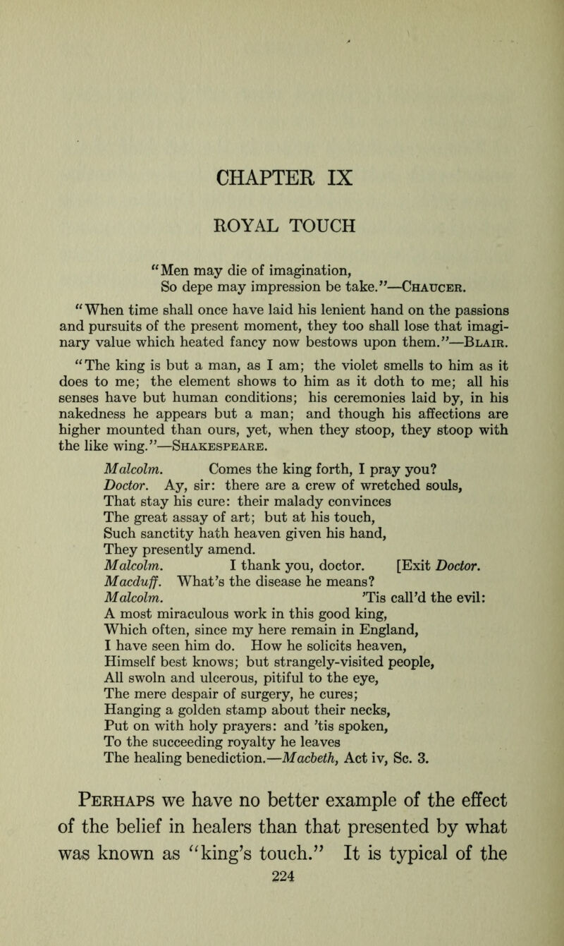 CHAPTER IX ROYAL TOUCH “Men may die of imagination, So depe may impression be take.”—Chaucer. “ When time shall once have laid his lenient hand on the passions and pursuits of the present moment, they too shall lose that imagi- nary value which heated fancy now bestows upon them.”—Blair. “The king is but a man, as I am; the violet smells to him as it does to me; the element shows to him as it doth to me; all his senses have but human conditions; his ceremonies laid by, in his nakedness he appears but a man; and though his affections are higher mounted than ours, yet, when they stoop, they stoop with the like wing.”—Shakespeare. Malcolm. Comes the king forth, I pray you? Doctor. Ay, sir: there are a crew of wretched souls, That stay his cure: their malady convinces The great assay of art; but at his touch. Such sanctity hath heaven given his hand. They presently amend. Malcolm. I thank you, doctor. [Exit Doctor. Macduff. What’s the disease he means? Malcolm. Tis call’d the evil: A most miraculous work in this good king, Which often, since my here remain in England, I have seen him do. How he solicits heaven. Himself best knows; but strangely-visited people, All swoln and ulcerous, pitiful to the eye. The mere despair of surgery, he cures; Hanging a golden stamp about their necks. Put on with holy prayers: and ’tis spoken. To the succeeding royalty he leaves The healing benediction.—Macbeth, Act iv. Sc. 3. Perhaps we have no better example of the effect of the belief in healers than that presented by what was known as king’s touch.” It is typical of the