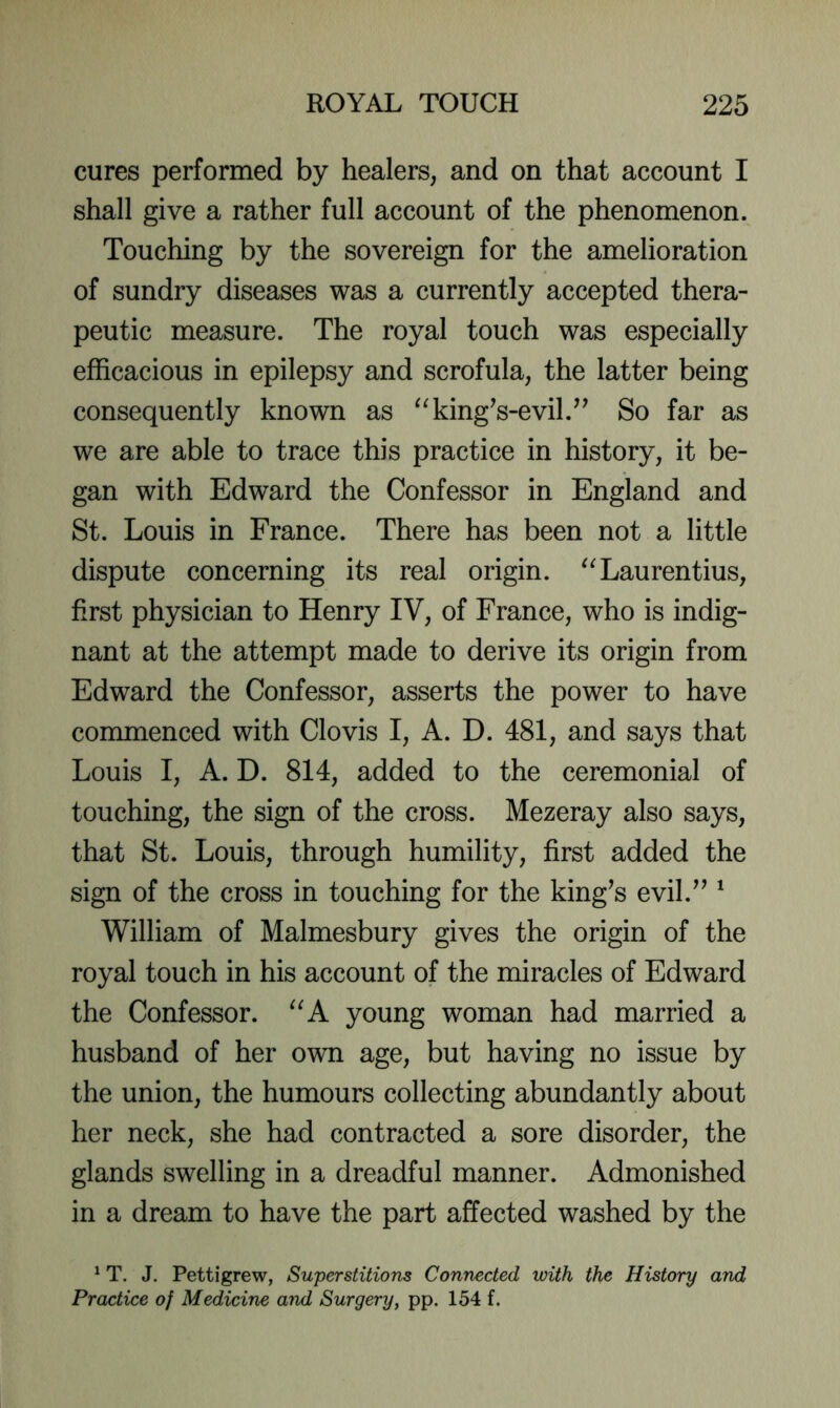 cures performed by healers, and on that account I shall give a rather full account of the phenomenon. Touching by the sovereign for the amelioration of sundry diseases was a currently accepted thera- peutic measure. The royal touch was especially efficacious in epilepsy and scrofula, the latter being consequently known as ^^kingVevil.^’ So far as we are able to trace this practice in history, it be- gan with Edward the Confessor in England and St. Louis in France. There has been not a little dispute concerning its real origin. '^Laurentius, first physician to Henry IV, of France, who is indig- nant at the attempt made to derive its origin from Edward the Confessor, asserts the power to have commenced with Clovis I, A. D. 481, and says that Louis I, A. D. 814, added to the ceremonial of touching, the sign of the cross. Mezeray also says, that St. Louis, through humility, first added the sign of the cross in touching for the king^s evil.^^ ‘ William of Malmesbury gives the origin of the royal touch in his account of the miracles of Edward the Confessor. young woman had married a husband of her own age, but having no issue by the union, the humours collecting abundantly about her neck, she had contracted a sore disorder, the glands swelling in a dreadful manner. Admonished in a dream to have the part affected washed by the ^ T. J. Pettigrew, Superstitions Connected with the History and Practice of Medicine and Surgery, pp. 154 f.