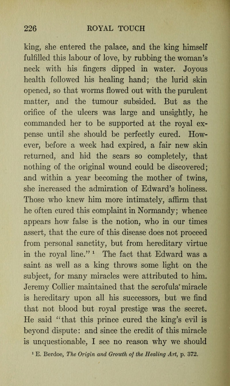 king, she entered the palace, and the king himself fulfilled this labour of love, by rubbing the woman^s neck with his fingers dipped in water. Joyous health followed his healing hand; the lurid skin opened, so that worms flowed out with the purulent matter, and the tumour subsided. But as the orifice of the ulcers was large and unsightly, he commanded her to be supported at the royal ex- pense until she should be perfectly cured. How- ever, before a week had expired, a fair new skin returned, and hid the scars so completely, that nothing of the original wound could be discovered; and within a year becoming the mother of twins, she increased the admiration of Edward^s holiness. Those who knew him more intimately, affirm that he often cured this complaint in Normandy; whence appears how false is the notion, who in our times assert, that the cure of this disease does not proceed from personal sanctity, but from hereditary virtue in the royal line.^^ ^ The fact that Edward was a saint as well as a king throws some light on the subject, for many miracles were attributed to him. Jeremy Collier maintained that the scrofula'miracle is hereditary upon all his successors, but we find that not blood but royal prestige was the secret. He said ^Hhat this prince cured the king^s evil is beyond dispute: and since the credit of this miracle is unquestionable, I see no reason why we should ^ E. Berdoe, The Origin and Growth of the Healing Art, p. 372.