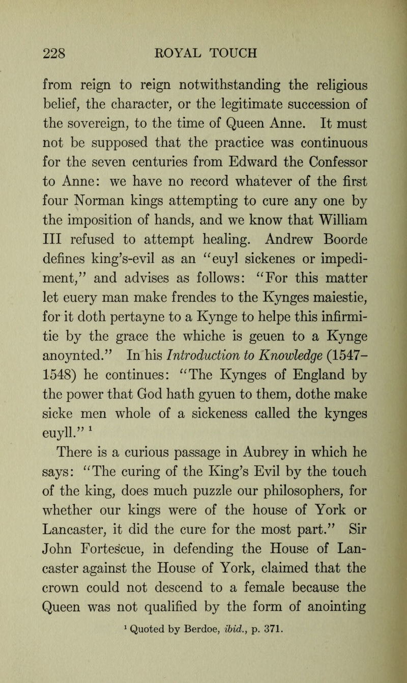 from reign to reign notwithstanding the religious belief, the character, or the legitimate succession of the sovereign, to the time of Queen Anne. It must not be supposed that the practice was continuous for the seven centuries from Edward the Confessor to Anne: we have no record whatever of the first four Norman kings attempting to cure any one by the imposition of hands, and we know that William III refused to attempt healing. Andrew Boorde defines king^s-evil as an ^^euyl sickenes or impedi- ment,’^ and advises as follows: ^^For this matter let euery man make frendes to the Kynges maiestie, for it doth pertayne to a Kynge to helpe this infirmi- tie by the grace the whiche is geuen to a Kynge anoynted.” In his Introduction to Knowledge (1547- 1548) he continues: ^^The Kynges of England by the power that God hath gyuen to them, dothe make sicke men whole of a sickeness called the kynges euyll.” ^ There is a curious passage in Aubrey in which he says: ^^The curing of the King’s Evil by the touch of the king, does much puzzle our philosophers, for whether our kings were of the house of York or Lancaster, it did the cure for the most part.” Sir John Fortescue, in defending the House of Lan- caster against the House of York, claimed that the crown could not descend to a female because the Queen was not qualified by the form of anointing ^ Quoted by Berdoe, ibid., p. 371.