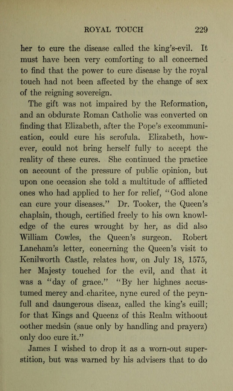 her to cure the disease called the king^s-evil. It must have been very comforting to all concerned to find that the power to cure disease by the royal touch had not been affected by the change of sex of the reigning sovereign. The gift was not impaired by the Reformation, and an obdurate Roman Catholic was converted on finding that Elizabeth, after the Pope^s excommuni- cation, could cure his scrofula. Elizabeth, how- ever, could not bring herself fully to accept the reality of these cures. She continued the practice on account of the pressure of public opinion, but upon one occasion she told a multitude of afflicted ones who had applied to her for relief, ^^God alone can cure your diseases.’’ Dr. Tooker, the Queen’s chaplain, though, certified freely to his own knowl- edge of the cures wrought by her, as did also William Cowles, the Queen’s surgeon. Robert Laneham’s letter, concerning the Queen’s visit to Kenilworth Castle, relates how, on July 18, 1575, her Majesty touched for the evil, and that it was a ^^day of grace.” ^^By her highnes accus- tumed mercy and-charitee, nyne cured of the peyn- full and daungerous diseaz, called the king’s euill; for that Kings and Queenz of this Realm withoout oother medsin (saue only by handling and prayerz) only doo cure it.” James I wished to drop it as a worn-out super- stition, but was warned by his advisers that to do