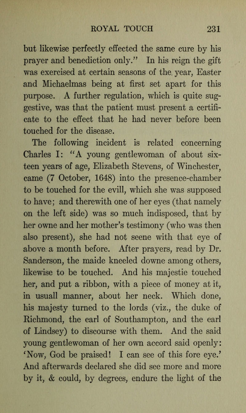 but likewise perfectly effected the same cure by his prayer and benediction only/^ In his reign the gift was exercised at certain seasons of the, year, Easter and Michaelmas being at first set apart for this purpose. A further regulation, which is quite sug- gestive, was that the patient must present a certifi- cate to the effect that he had never before been touched for the disease. The following incident is related concerning Charles I: young gentlewoman of about six- teen years of age, Elizabeth Stevens, of Winchester^ came (7 October, 1648) into the presence-chamber to be touched for the evill, which she was supposed to have; and therewith one of her eyes (that namely on the left side) was so much indisposed, that by her owne and her mother’s testimony (who was then also present), she had not seene with that eye of above a month before. After prayers, read by Dr. Sanderson, the maide kneeled downe among others, likewise to be touched. And his majestie touched her, and put a ribbon, with a piece of money at it, in usuall manner, about her neck. Which done, his majesty turned to the lords (viz., the duke of Richmond, the earl of Southampton, and the earl of Lindsey) to discourse with them. And the said young gentlewoman of her own accord said openly: ^Now, God be praised! I can see of this fore eye.’ And afterwards declared she did see more and more by it, & could, by degrees, endure the light of the