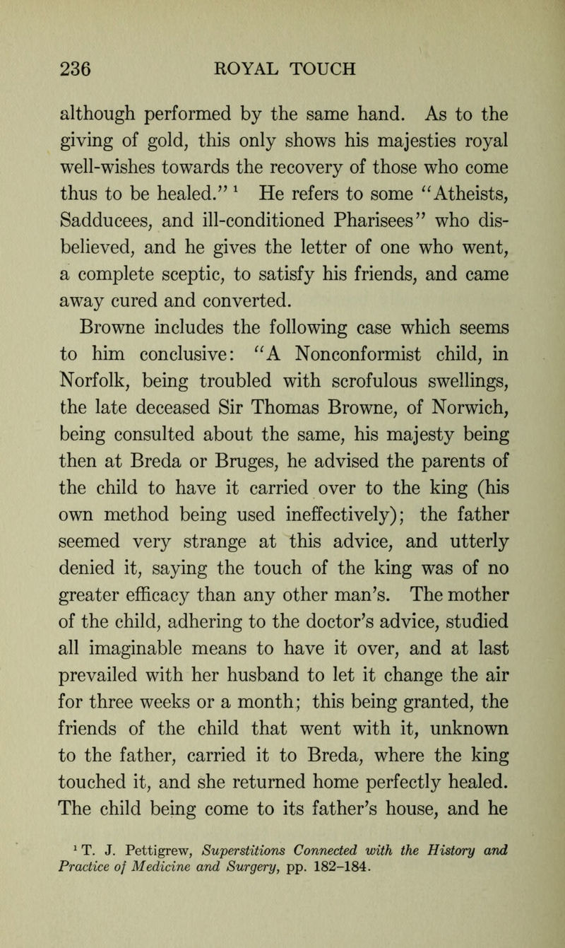 although performed by the same hand. As to the giving of gold, this only shows his majesties royal well-wishes towards the recovery of those who come thus to be healed.^’ ^ He refers to some “Atheists, Sadducees, and ill-conditioned Pharisees’’ who dis- believed, and he gives the letter of one who went, a complete sceptic, to satisfy his friends, and came away cured and converted. Browne includes the following case which seems to him conclusive: “A Nonconformist child, in Norfolk, being troubled with scrofulous swellings, the late deceased Sir Thomas Browne, of Norwich, being consulted about the same, his majesty being then at Breda or Bruges, he advised the parents of the child to have it carried over to the king (his own method being used ineffectively); the father seemed very strange at this advice, and utterly denied it, saying the touch of the king was of no greater efficacy than any other man’s. The mother of the child, adhering to the doctor’s advice, studied all imaginable means to have it over, and at last prevailed with her husband to let it change the air for three weeks or a month; this being granted, the friends of the child that went with it, unknown to the father, carried it to Breda, where the king touched it, and she returned home perfectly healed. The child being come to its father’s house, and he ^ T. J. Pettigrew, Superstitions Connected with the History and Practice of Medicine and Surgery, pp. 182-184.