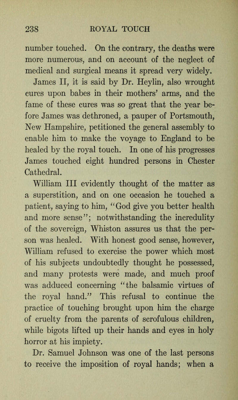 number touched. On the contrary, the deaths were more numerous, and on account of the neglect of medical and surgical means it spread very widely. James II, it is said by Dr. Heylin, also wrought cures upon babes in their mothers^ arms, and the fame of these cures was so great that the year be- fore James was dethroned, a pauper of Portsmouth, New Hampshire, petitioned the general assembly to enable him to make the voyage to England to be healed by the royal touch. In one of his progresses James touched eight hundred persons in Chester Cathedral. William III evidently thought of the matter as a superstition, and on one occasion he touched a patient, saying to him, ^^God give you better health and more sense notwithstanding the incredulity of the sovereign, Whiston assures us that the per- son was healed. With honest good sense, however, William refused to exercise the power which most of his subjects undoubtedly thought he possessed, and many protests were made, and much proof was adduced concerning ^Hhe balsamic virtues of the royal hand.^’ This refusal to continue the practice of touching brought upon him the charge of cruelty from the parents of scrofulous children, while bigots lifted up their hands and eyes in holy horror at his impiety. Dr. Samuel Johnson was one of the last persons to receive the imposition of royal hands; when a