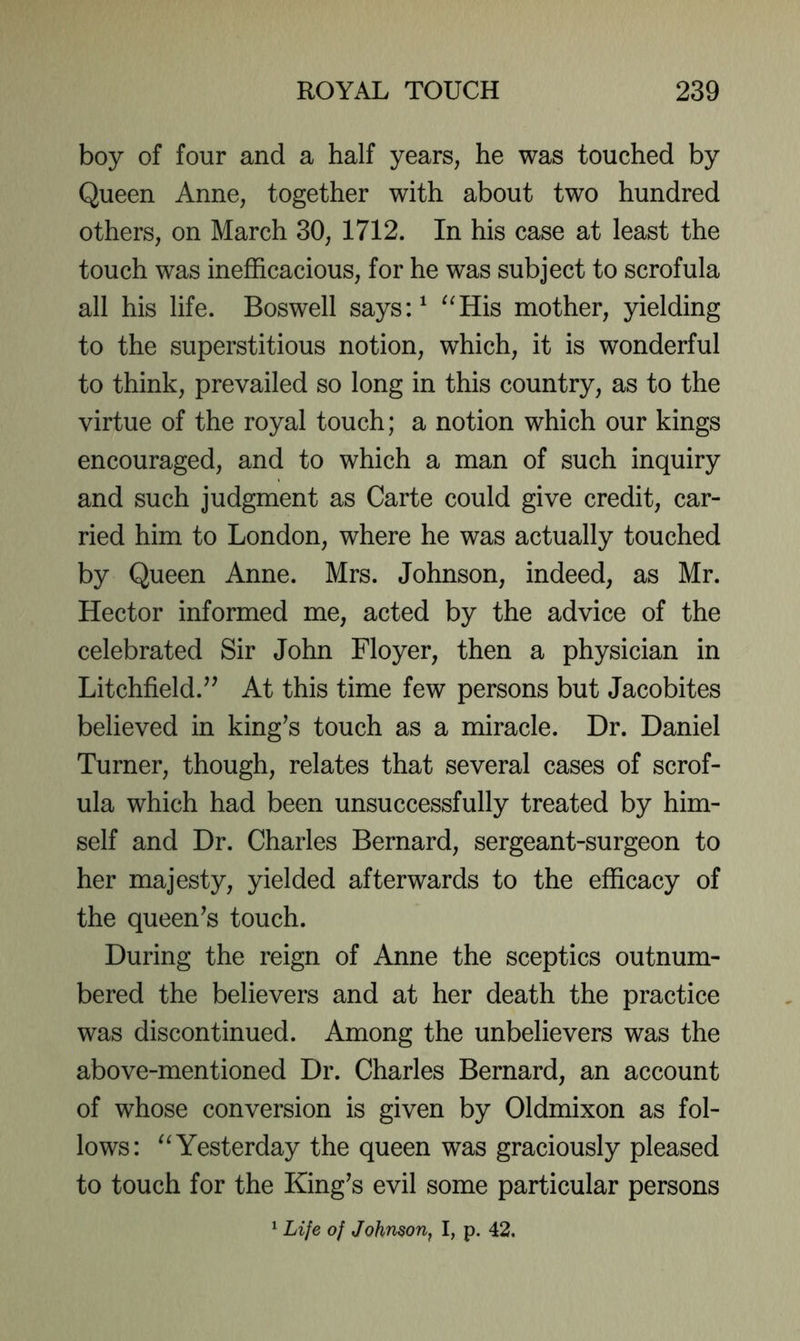 boy of four and a half years, he was touched by Queen Anne, together with about two hundred others, on March 30, 1712. In his case at least the touch was inefficacious, for he was subject to scrofula all his life. Boswell says:^ “His mother, yielding to the superstitious notion, which, it is wonderful to think, prevailed so long in this country, as to the virtue of the royal touch; a notion which our kings encouraged, and to which a man of such inquiry and such judgment as Carte could give credit, car- ried him to London, where he was actually touched by Queen Anne. Mrs. Johnson, indeed, as Mr. Hector informed me, acted by the advice of the celebrated Sir John Floyer, then a physician in Litchfield.’^ At this time few persons but Jacobites believed in king’s touch as a miracle. Dr. Daniel Turner, though, relates that several cases of scrof- ula which had been unsuccessfully treated by him- self and Dr. Charles Bernard, sergeant-surgeon to her majesty, yielded afterwards to the efficacy of the queen’s touch. During the reign of Anne the sceptics outnum- bered the believers and at her death the practice was discontinued. Among the unbelievers was the above-mentioned Dr. Charles Bernard, an account of whose conversion is given by Oldmixon as fol- lows: “Yesterday the queen was graciously pleased to touch for the King’s evil some particular persons * Life of Johnson, I, p. 42,