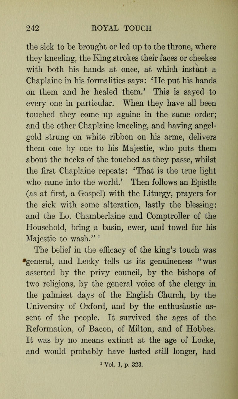 the sick to be brought or led up to the throne, where they kneeling, the King strokes their faces or cheekes with both his hands at once, at which instant a Chaplaine in his formalities says: ^He put his hands on them and he healed them/ This is sayed to every one in particular. When they have all been touched they come up againe in the same order; and the other Chaplaine kneeling, and having angel- gold strung on white ribbon on his arme, delivers them one by one to his Majestie, who puts them about the necks of the touched as they passe, whilst the first Chaplaine repeats: ^That is the true light who came into the world.^ Then follows an Epistle (as at first, a Gospel) with the Liturgy, prayers for the sick with some alteration, lastly the blessing: and the Lo. Chamberlaine and Comptroller of the Household, bring a basin, ewer, and towel for his Majestie to wash/^ ^ The belief in the efficacy of the king^s touch was •general, and Lecky tells us its genuineness ^^was asserted by the privy council, by the bishops of two religions, by the general voice of the clergy in the palmiest days of the English Church, by the University of Oxford, and by the enthusiastic as- sent of the people. It survived the ages of the Reformation, of Bacon, of Milton, and of Hobbes. It was by no means extinct at the age of Locke, and would probably have lasted still longer, had 1 Vol. I, p. 323.