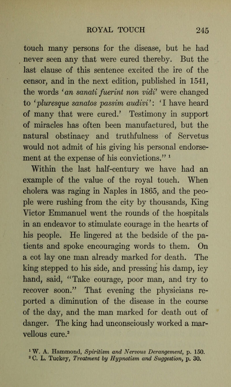 touch many persons for the disease, but he had never seen any that were cured thereby. But the last clause of this sentence excited the ire of the censor, and in the next edition, published in 1541, the words ^an sanati fuerint non vidi^ were changed to ^'pluresque sanatos passim audivi^: ‘1 have heard of many that were cured.’ Testimony in support of miracles has often been manufactured, but the natural obstinacy and truthfulness of Servetus would not admit of his giving his personal endorse- ment at the expense of his convictions.” ^ Within the last half-century we have had an example of the value of the royal touch. When cholera was raging in Naples in 1865, and the peo- ple were rushing from the city by thousands. King Victor Emmanuel went the rounds of the hospitals in an endeavor to stimulate courage in the hearts of his people. He lingered at the bedside of the pa- tients and spoke encouraging words to them. On a cot lay one man already marked for death. The king stepped to his side, and pressing his damp, icy hand, said, '^Take courage, poor man, and try to recover soon.” That evening the physicians re- ported a diminution of the disease in the course of the day, and the man marked for death out of danger. The king had unconsciously worked a mar- vellous cure.^ ^ W. A. Hammond, Spiritism and Nervous Derangement, p. 150. 2 C. L. Tuckey, Treatment by Hypnotism and Suggestion, p. 30.