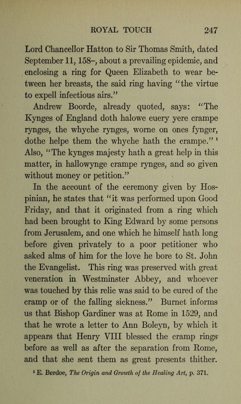 Lord Chancellor Hatton to Sir Thomas Smith, dated September 11,158-, about a prevailing epidemic, and enclosing a ring for Queen Elizabeth to wear be- tween her breasts, the said ring having ^Hhe virtue to expell infectious airs/^ Andrew Boorde, already quoted, says: '^The Kynges of England doth halowe euery yere crampe rynges, the whyche rynges, worne on ones fynger, dothe helpe them the whyche hath the crampe/^' Also, “The kynges majesty hath a great help in this matter, in hallowynge crampe rynges, and so given without money or petition/’ In the account of the ceremony given by Hos- pinian, he states that “it was performed upon Good Friday, and that it originated from a ring which had been brought to King Edward by some persons from Jerusalem, and one which he himself hath long before given privately to a poor petitioner who asked alms of him for the love he bore to St. John the Evangelist. This ring was preserved with great veneration in Westminster Abbey, and whoever was touched by this relic was said to be cured of the cramp or of the falling sickness.” Burnet informs us that Bishop Gardiner was at Rome in 1529, and that he wrote a letter to Ann Boleyn, by which it appears that Henry VIII blessed the cramp rings' before as well as after the separation from Rome, and that she sent them as great presents thither. * E. Berdoe, The Origin and Growth of the Healing Art, p. 371.