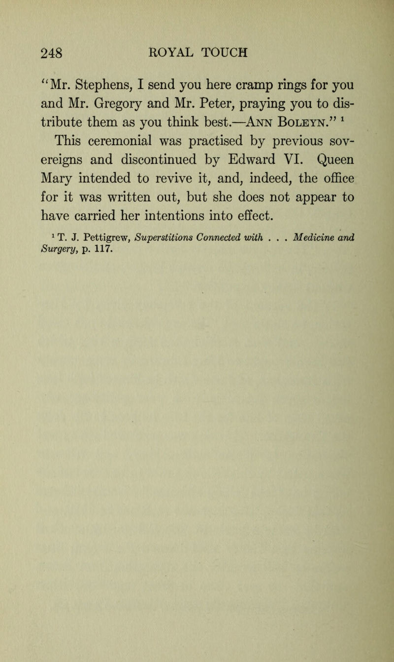 ^'Mr. Stephens, I send you here cramp rings for you and Mr. Gregory and Mr. Peter, praying you to dis- tribute them as you think best.—^Ann Boleyn.^’ ^ This ceremonial was practised by previous sov- ereigns and discontinued by Edward VI. Queen Mary intended to revive it, and, indeed, the office for it was written out, but she does not appear to have carried her intentions into effect. ^ T. J. Pettigrew, Superstitions Connected with . . . Medicine and Surgeryy p. 117.