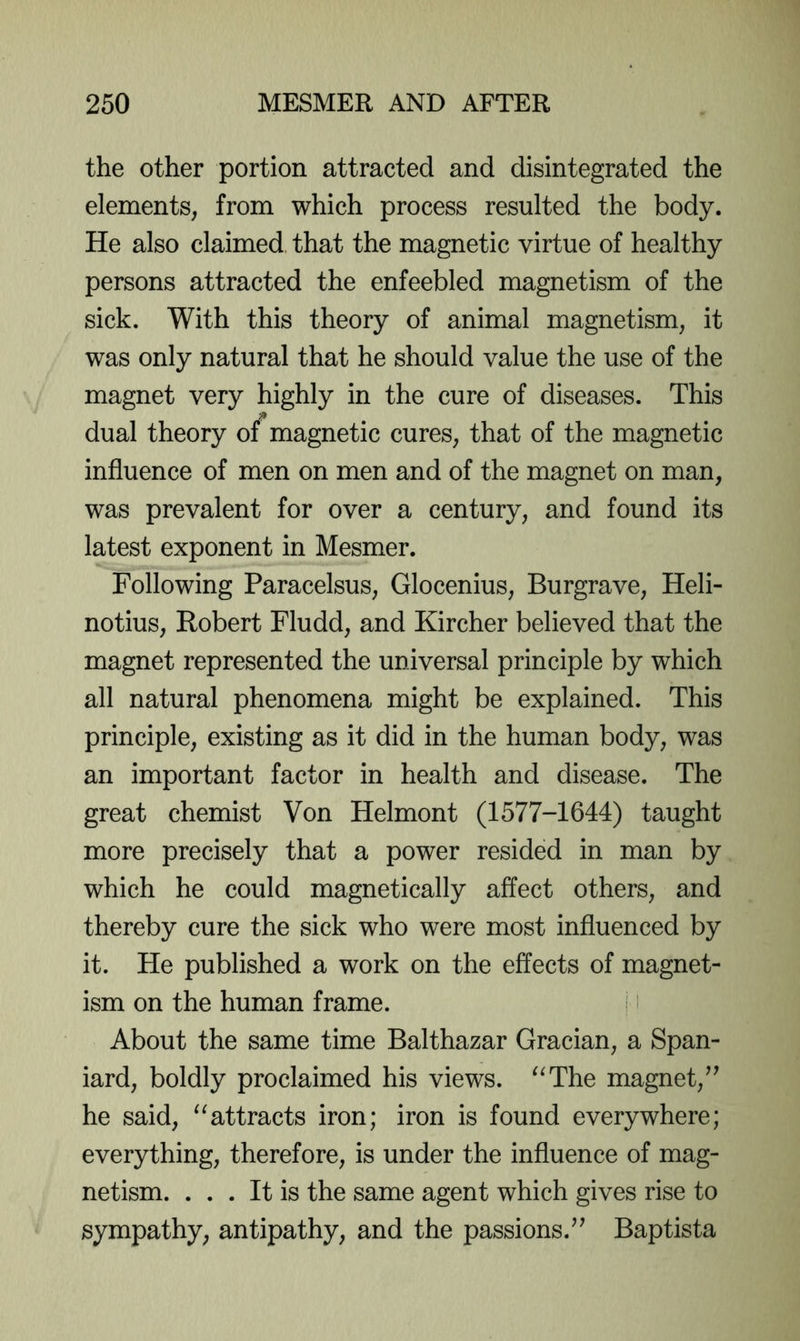 the other portion attracted and disintegrated the elements, from which process resulted the body. He also claimed that the magnetic virtue of healthy persons attracted the enfeebled magnetism of the sick. With this theory of animal magnetism, it was only natural that he should value the use of the magnet very highly in the cure of diseases. This dual theory of magnetic cures, that of the magnetic influence of men on men and of the magnet on man, was prevalent for over a century, and found its latest exponent in Mesmer. Following Paracelsus, Glocenius, Burgrave, Heli- notius, Robert Fludd, and Kircher believed that the magnet represented the universal principle by which all natural phenomena might be explained. This principle, existing as it did in the human body, was an important factor in health and disease. The great chemist Von Helmont (1577-1644) taught more precisely that a power resided in man by which he could magnetically affect others, and thereby cure the sick who were most influenced by it. He published a work on the effects of magnet- ism on the human frame. i i About the same time Balthazar Gracian, a Span- iard, boldly proclaimed his views. ^^The magnet,^' he said, “attracts iron; iron is found everywhere; everything, therefore, is under the influence of mag- netism. ... It is the same agent which gives rise to sympathy, antipathy, and the passions.Baptista