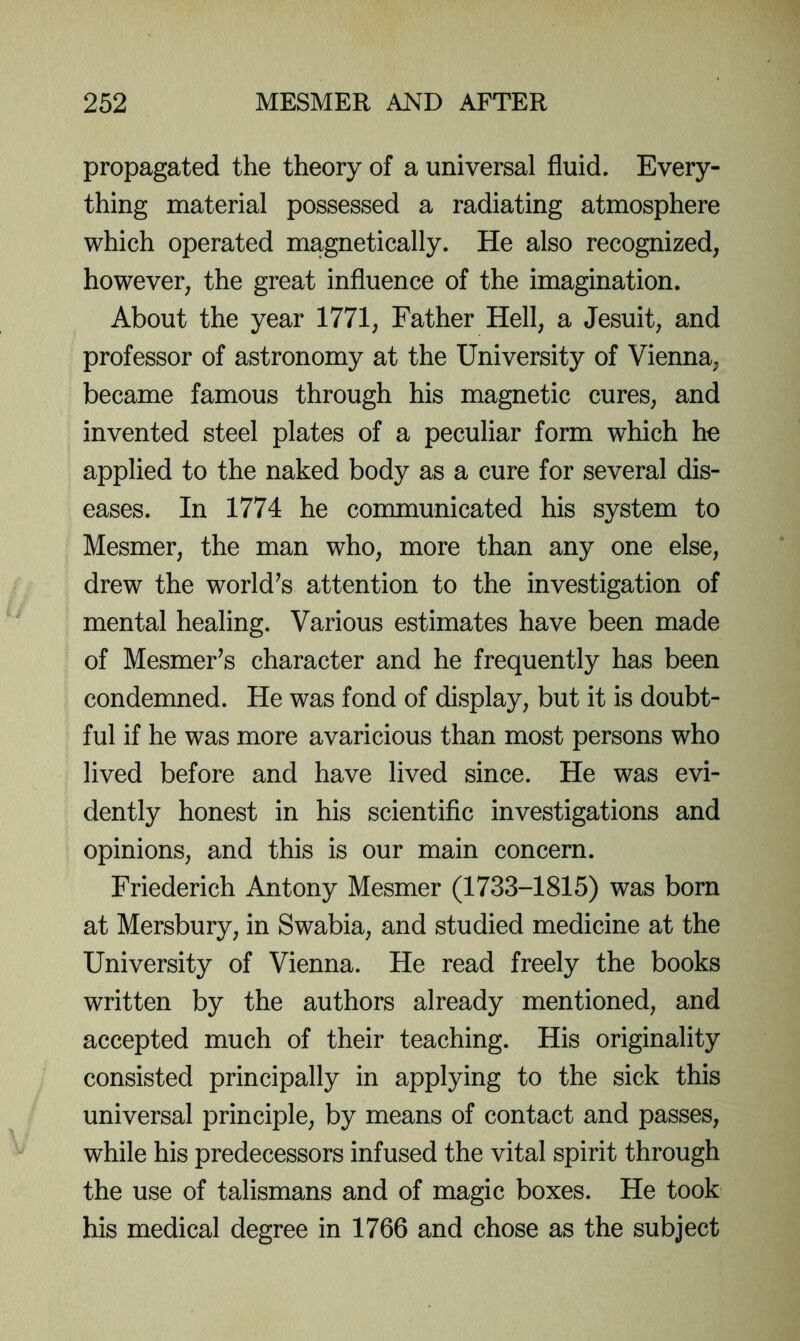 propagated the theory of a universal fluid. Every- thing material possessed a radiating atmosphere which operated magnetically. He also recognized, however, the great influence of the imagination. About the year 1771, Father Hell, a Jesuit, and professor of astronomy at the University of Vienna, became famous through his magnetic cures, and invented steel plates of a peculiar form which he applied to the naked body as a cure for several dis- eases. In 1774 he communicated his system to Mesmer, the man who, more than any one else, drew the world’s attention to the investigation of mental healing. Various estimates have been made of Mesmer’s character and he frequently has been condemned. He was fond of display, but it is doubt- ful if he was more avaricious than most persons who lived before and have lived since. He was evi- dently honest in his scientific investigations and opinions, and this is our main concern. Friederich Antony Mesmer (1733-1815) was born at Mersbury, in Swabia, and studied medicine at the University of Vienna. He read freely the books written by the authors already mentioned, and accepted much of their teaching. His originality consisted principally in applying to the sick this universal principle, by means of contact and passes, while his predecessors infused the vital spirit through the use of talismans and of magic boxes. He took his medical degree in 1766 and chose as the subject