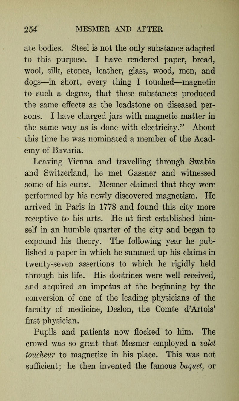 ate bodies. Steel is not the only substance adapted to this purpose. I have rendered paper, bread, wool, silk, stones, leather, glass, wood, men, and dogs—in short, every thing I touched—magnetic to such a degree, that these substances produced the same effects as the loadstone on diseased per- sons. I have charged jars with magnetic matter in the same way as is done with electricity.’^ About this time he was nominated a member of the Acad- emy of Bavaria. Leaving Vienna and travelling through Swabia and Switzerland, he met Gassner and witnessed some of his cures. Mesmer claimed that they were performed by his newly discovered magnetism. He arrived in Paris in 1778 and found this city more receptive to his arts. He at first established him- self in an humble quarter of the city and began to expound his theory. The following year he pub- lished a paper in which he summed up his claims in twenty-seven assertions to which he rigidly held through his life. His doctrines were well received, and acquired an impetus at the beginning by the conversion of one of the leading physicians of the faculty of medicine, Deslon, the Comte d’Artois’ first physician. Pupils and patients now flocked to him. The crowd was so great that Mesmer employed a valet toucheur to magnetize in his place. This was not sufficient; he then invented the famous baquet, or