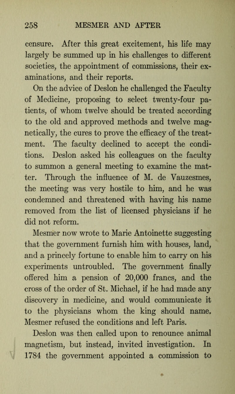 censure. After this great excitement, his life may largely be summed up in his challenges to different societies, the appointment of commissions, their ex- aminations, and their reports. On the advice of Deslon he challenged the Faculty of Medicine, proposing to select twenty-four pa- tients, of whom twelve should be treated according to the old and approved methods and twelve mag- netically, the cures to prove the efficacy of the treat- ment. The faculty declined to accept the condi- tions. Deslon asked his colleagues on the faculty to summon a general meeting to examine the mat- ter. Through the influence of M. de Vauzesmes, the meeting was very hostile to him, and he was condemned and threatened with having his name removed from the list of licensed physicians if he did not reform. Mesmer now wrote to Marie Antoinette suggesting that the government furnish him with houses, land, and a princely fortune to enable him to carry on his experiments untroubled. The government finally offered him a pension of 20,000 francs, and the cross of the order of St. Michael, if he had made any discovery in medicine, and would communicate it to the physicians whom the king should name. Mesmer refused the conditions and left Paris. Deslon was then called upon to renounce animal magnetism, but instead, invited investigation. In 1784 the government appointed a commission to