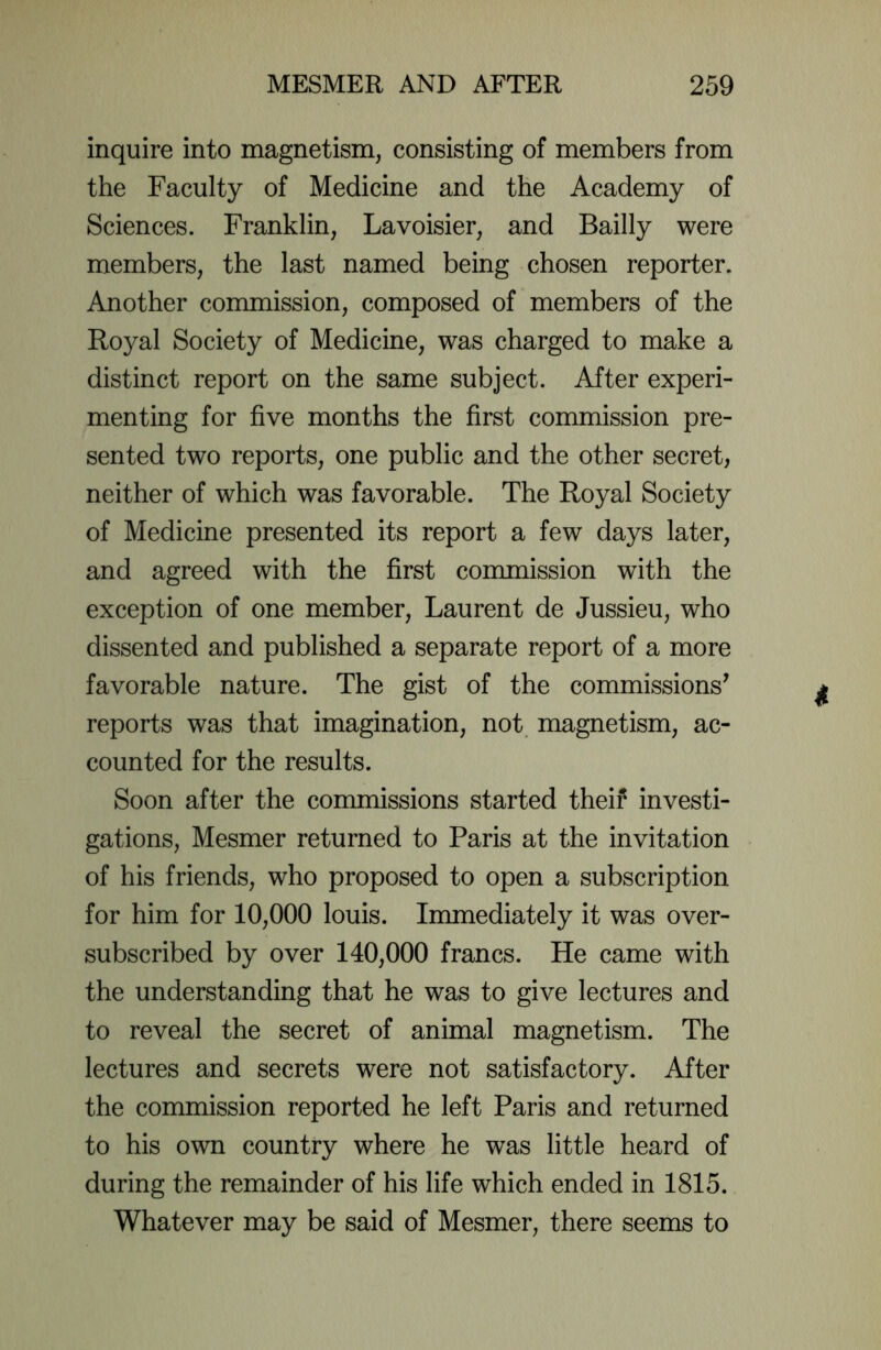 inquire into magnetism, consisting of members from the Faculty of Medicine and the Academy of Sciences. Franklin, Lavoisier, and Bailly were members, the last named being chosen reporter. Another commission, composed of members of the Royal Society of Medicine, was charged to make a distinct report on the same subject. After experi- menting for five months the first commission pre- sented two reports, one public and the other secret, neither of which was favorable. The Royal Society of Medicine presented its report a few days later, and agreed with the first commission with the exception of one member, Laurent de Jussieu, who dissented and published a separate report of a more favorable nature. The gist of the commissions’ reports was that imagination, not. magnetism, ac- counted for the results. Soon after the commissions started their investi- gations, Mesmer returned to Paris at the invitation of his friends, who proposed to open a subscription for him for 10,000 louis. Immediately it was over- subscribed by over 140,000 francs. He came with the understanding that he was to give lectures and to reveal the secret of animal magnetism. The lectures and secrets were not satisfactory. After the commission reported he left Paris and returned to his own country where he was little heard of during the remainder of his life which ended in 1815. Whatever may be said of Mesmer, there seems to